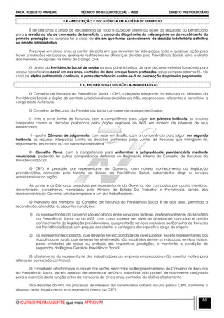 PROF. ROBERTO PINHEIRO TÉCNICO DO SEGURO SOCIAL  INSS DIREITO PREVIDENCIÁRIO
O CURSO PERMANENTE que mais APROVA!
58
9.4 – PRESCRIÇÃO E DECADÊNCIA EM MATÉRIA DE BENEFÍCIO
É de dez anos o prazo de decadência de todo e qualquer direito ou ação do segurado ou beneficiário
para a revisão do ato de concessão de benefício, a contar do dia primeiro do mês seguinte ao do recebimento da
primeira prestação ou, quando for o caso, do dia em que tomar conhecimento da decisão indeferitória definitiva
no âmbito administrativo.
Prescreve em cinco anos, a contar da data em que deveriam ter sido pagas, toda e qualquer ação para
haver prestações vencidas ou quaisquer restituições ou diferenças devidas pela Previdência Social, salvo o direito
dos menores, incapazes na forma do Código Civil.
O direito da Previdência Social de anular os atos administrativos de que decorram efeitos favoráveis para
os seus beneficiários decai em dez anos, contados da data em que foram praticados, salvo comprovada má-fé. No
caso de efeitos patrimoniais contínuos, o prazo decadencial contar-se-á da percepção do primeiro pagamento.
9.5- RECURSOS DAS DECISÕES ADMINISTRATIVAS
O Conselho de Recursos da Previdência Social - CRPS, colegiado integrante da estrutura do Ministério da
Previdência Social, é órgão de controle jurisdicional das decisões do INSS, nos processos referentes a benefícios a
cargo desta Autarquia.
O Conselho de Recursos da Previdência Social compreende os seguintes órgãos:
I - vinte e nove Juntas de Recursos, com a competência para julgar, em primeira instância, os recursos
interpostos contra as decisões prolatadas pelos órgãos regionais do INSS, em matéria de interesse de seus
beneficiários;
II - quatro Câmaras de Julgamento, com sede em Brasília, com a competência para julgar, em segunda
instância, os recursos interpostos contra as decisões proferidas pelas Juntas de Recursos que infringirem lei,
regulamento, enunciado ou ato normativo ministerial;
III- Conselho Pleno, com a competência para uniformizar a jurisprudência previdenciária mediante
enunciados, podendo ter outras competências definidas no Regimento Interno do Conselho de Recursos da
Previdência Social.
O CRPS é presidido por representante do Governo, com notório conhecimento da legislação
previdenciária, nomeado pelo Ministro de Estado da Previdência Social, cabendo-lhe dirigir os serviços
administrativos do órgão.
As Juntas e as Câmaras, presididas por representante do Governo, são compostas por quatro membros,
denominados conselheiros, nomeados pelo Ministro de Estado Do Trabalho e Previdência, sendo dois
representantes do Governo, um das empresas e um dos trabalhadores.
O mandato dos membros do Conselho de Recursos da Previdência Social é de dois anos, permitida a
recondução, atendidas às seguintes condições:
1) os representantes do Governo são escolhidos entre servidores federais, preferencialmente do Ministério
da Previdência Social ou do INSS, com curso superior em nível de graduação concluído e notório
conhecimento da legislação previdenciária, que prestarão serviços exclusivos ao Conselho de Recursos
da Previdência Social, sem prejuízo dos direitos e vantagens do respectivo cargo de origem
2) os representantes classistas, que deverão ter escolaridade de nível superior, exceto representantes dos
trabalhadores rurais, que deverão ter nível médio, são escolhidos dentre os indicados, em lista tríplice,
pelas entidades de classe ou sindicais das respectivas jurisdições, e manterão a condição de
segurados do Regime Geral de Previdência Social
O afastamento do representante dos trabalhadores da empresa empregadora não constitui motivo para
alteração ou rescisão contratual.
O conselheiro afastado por qualquer das razões elencadas no Regimento Interno do Conselho de Recursos
da Previdência Social, exceto quando decorrente de renúncia voluntária, não poderá ser novamente designado
para o exercício desta função antes do transcurso de cinco anos, contados do efetivo afastamento
Das decisões do INSS nos processos de interesse dos beneficiários caberá recurso para o CRPS, conforme o
disposto neste Regulamento e no regimento interno do CRPS
 
