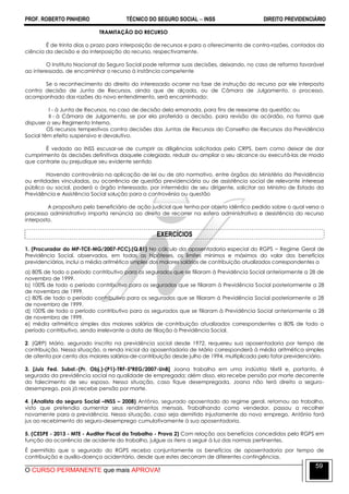 PROF. ROBERTO PINHEIRO TÉCNICO DO SEGURO SOCIAL  INSS DIREITO PREVIDENCIÁRIO
O CURSO PERMANENTE que mais APROVA!
59
TRAMITAÇÃO DO RECURSO
É de trinta dias o prazo para interposição de recursos e para o oferecimento de contra-razões, contados da
ciência da decisão e da interposição do recurso, respectivamente.
O Instituto Nacional do Seguro Social pode reformar suas decisões, deixando, no caso de reforma favorável
ao interessado, de encaminhar o recurso à instância competente
Se o reconhecimento do direito do interessado ocorrer na fase de instrução do recurso por ele interposto
contra decisão de Junta de Recursos, ainda que de alçada, ou de Câmara de Julgamento, o processo,
acompanhado das razões do novo entendimento, será encaminhado:
I - à Junta de Recursos, no caso de decisão dela emanada, para fins de reexame da questão; ou
II - à Câmara de Julgamento, se por ela proferida a decisão, para revisão do acórdão, na forma que
dispuser o seu Regimento Interno.
OS recursos tempestivos contra decisões das Juntas de Recursos do Conselho de Recursos da Previdência
Social têm efeito suspensivo e devolutivo.
É vedado ao INSS escusar-se de cumprir as diligências solicitadas pelo CRPS, bem como deixar de dar
cumprimento às decisões definitivas daquele colegiado, reduzir ou ampliar o seu alcance ou executá-las de modo
que contrarie ou prejudique seu evidente sentido
Havendo controvérsia na aplicação de lei ou de ato normativo, entre órgãos do Ministério da Previdência
ou entidades vinculadas, ou ocorrência de questão previdenciária ou de assistência social de relevante interesse
público ou social, poderá o órgão interessado, por intermédio de seu dirigente, solicitar ao Ministro de Estado da
Previdência e Assistência Social solução para a controvérsia ou questão
A propositura pelo beneficiário de ação judicial que tenha por objeto idêntico pedido sobre o qual versa o
processo administrativo importa renúncia ao direito de recorrer na esfera administrativa e desistência do recurso
interposto.
EXERCÍCIOS
1. (Procurador do MP-TCE-MG/2007-FCC).(Q.81) No cálculo da aposentadoria especial do RGPS − Regime Geral de
Previdência Social, observados, em todas as hipóteses, os limites mínimos e máximos do valor dos benefícios
previdenciários, inclui a média aritmética simples dos maiores salários de contribuição atualizados correspondentes a
a) 80% de todo o período contributivo para os segurados que se filiaram à Previdência Social anteriormente a 28 de
novembro de 1999.
b) 100% de todo o período contributivo para os segurados que se filiaram à Previdência Social posteriormente a 28
de novembro de 1999.
c) 80% de todo o período contributivo para os segurados que se filiaram à Previdência Social posteriormente a 28
de novembro de 1999.
d) 100% de todo o período contributivo para os segurados que se filiaram à Previdência Social anteriormente a 28
de novembro de 1999.
e) média aritmética simples dos maiores salários de contribuição atualizados correspondentes a 80% de todo o
período contributivo, sendo irrelevante a data de filiação à Previdência Social.
2. (QRP) Mário, segurado inscrito na previdência social desde 1972, requereu sua aposentadoria por tempo de
contribuição. Nessa situação, a renda inicial da aposentadoria de Mário corresponderá à média aritmética simples
de oitenta por cento dos maiores salários-de-contribuição desde julho de 1994, multiplicada pelo fator previdenciário.
3. [Juiz Fed. Subst.-(Pr. Obj.)-(P1)-TRF-5ªREG/2007-UnB] Joana trabalha em uma indústria têxtil e, portanto, é
segurada da previdência social na qualidade de empregada; além disso, ela recebe pensão por morte decorrente
do falecimento de seu esposo. Nessa situação, caso fique desempregada, Joana não terá direito a seguro-
desemprego, pois já recebe pensão por morte.
4. (Analista do seguro Social –INSS – 2008) Antônio, segurado aposentado do regime geral, retornou ao trabalho,
visto que pretendia aumentar seus rendimentos mensais. Trabalhando como vendedor, passou a recolher
novamente para a previdência. Nessa situação, caso seja demitido injustamente do novo emprego, Antônio fará
jus ao recebimento do seguro-desemprego cumulativamente à sua aposentadoria.
5. (CESPE - 2013 - MTE - Auditor Fiscal do Trabalho - Prova 2) Com relação aos benefícios concedidos pelo RGPS em
função da ocorrência de acidente do trabalho, julgue os itens a seguir à luz das normas pertinentes.
É permitido que o segurado do RGPS receba conjuntamente os benefícios de aposentadoria por tempo de
contribuição e auxílio-doença acidentário, desde que estes decorram de diferentes contingências.
 