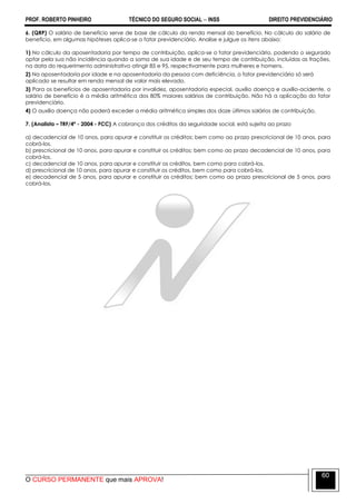 PROF. ROBERTO PINHEIRO TÉCNICO DO SEGURO SOCIAL  INSS DIREITO PREVIDENCIÁRIO
O CURSO PERMANENTE que mais APROVA!
60
6. (QRP) O salário de benefício serve de base de cálculo da renda mensal do benefício. No cálculo do salário de
benefício, em algumas hipóteses aplica-se o fator previdenciário. Analise e julgue os itens abaixo:
1) No cálculo da aposentadoria por tempo de contribuição, aplica-se o fator previdenciário, podendo o segurado
optar pela sua não incidência quando a soma de sua idade e de seu tempo de contribuição, incluídas as frações,
na data do requerimento administrativo atingir 85 e 95, respectivamente para mulheres e homens.
2) Na aposentadoria por idade e na aposentadoria da pessoa com deficiência, o fator previdenciário só será
aplicado se resultar em renda mensal de valor mais elevado.
3) Para os benefícios de aposentadoria por invalidez, aposentadoria especial, auxílio doença e auxílio-acidente, o
salário de benefício é a média aritmética dos 80% maiores salários de contribuição. Não há a aplicação do fator
previdenciário.
4) O auxílio doença não poderá exceder a média aritmética simples dos doze últimos salários de contribuição.
7. (Analista – TRF/4ª - 2004 - FCC) A cobrança dos créditos da seguridade social, está sujeita ao prazo
a) decadencial de 10 anos, para apurar e constituir os créditos; bem como ao prazo prescricional de 10 anos, para
cobrá-los.
b) prescricional de 10 anos, para apurar e constituir os créditos; bem como ao prazo decadencial de 10 anos, para
cobrá-los.
c) decadencial de 10 anos, para apurar e constituir os créditos, bem como para cobrá-los.
d) prescricional de 10 anos, para apurar e constituir os créditos, bem como para cobrá-los.
e) decadencial de 5 anos, para apurar e constituir os créditos; bem como ao prazo prescricional de 5 anos, para
cobrá-los.
 