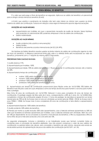 PROF. ROBERTO PINHEIRO TÉCNICO DO SEGURO SOCIAL  INSS DIREITO PREVIDENCIÁRIO
O CURSO PERMANENTE que mais APROVA!
61
10. RENDA MENSAL DO BENEFÍCIO
É o valor que será pago a título de benefício ao segurado. Aplica-se ao salário de benefício um percentual
para e atingir a renda mensal do beneficio (R.M.B)
A R.M.B. que substitui o rendimento do trabalho não terá valor inferior ao mínimo nem superior ao limite
máximo do salário de contribuição. Todavia em relação a essa regra é interessante apontar algumas exceções:
EXCEÇÕES AO VALOR MÁXIMO:
 aposentadoria por invalidez, em que o aposentado necessite de auxílio de terceiro. Nessa hipótese
será acrescido um adicional de 25%, podendo ultrapassar o teto do salário de contribuição.
 Salário maternidade;
EXCEÇÕES AO VALOR MÍNIMO
 Auxilio acidente (não substitui a remuneração);
 Salário família;
 Benefícios decorrentes acordos internacionais (Art.32, §18, RPS).
Na hipótese do Salário Benefício resultar superior ao limite máximo do salário de contribuição vigente no mês
de início do benefício, a diferença percentual entre este valor e o referido limite será incorporada ao valor do
benefício, juntamente com o 1º reajuste do mesmo, após a concessão.
PERCENTUAIS PARA CALCULO DA R.M.B.
1) auxilio doença, 91%.
2) Aposentadoria por invalidez, 100%.
3) Aposentadoria por idade, 70% do salário de benefício + 1% por grupo de 12 contribuições mensais: até o máximo
de 30%.
4) Aposentadoria tempo de contribuição.
 mulher: 100% salário de benefício aos 30 anos;
 homem: 100% salário de benefício aos 35 anos;
 professor 100% salário de benefício aos 30 anos;
 professora 100% salário de benefício aos 25 anos.
5) Aposentadoria por tempo de contribuição proporcional (para filiados antes de 16/12/1998) 70% Salário de
Benefício mais 5% para cada ano que ultrapasse a soma do tempo de 30 anos para homem, e 25 anos para mulher
mais o pedágio.
Erika tinha 20 anos de contribuição em 16/12/1998. Faltavam 5 anos para completar 25 anos de tempo de
contribuição. O pedágio exigido de Erika seria de 2 anos, correspondente a 40% de 5 anos. Em 16/12/2005 Erika
completaria o tempo de contribuição exigido 25 anos + 2 anos de pedágio. Se decidisse se aposentar sua renda
mensal seria de 70% do SB. Se ficasse mais um ano em atividade sua renda seria de 70%SB + 5% SB. Se ficasse mais 2
anos 70%SB + 10%SB. Se ficasse mais 3 anos completaria 30 anos de contribuição e teria direito a aposentadoria
integral.
6) Aposentadoria Especial: 100% salário de benefício.
7) Auxilio acidente: 50% salário de benefício.
8) Pensão por morte ou auxilio reclusão: 50% valor aposentadoria, caso o falecido estivesse aposentado ou 50% do
valor que receberia se estivesse aposentado por invalidez, caso o falecido estivesse sem atividade. Além da cota
de 10% por dependente. Se na concessão ou durante a manutenção do benefício, o filho ou equiparado a filho se
torne órfão de pai e mãe será acrescido uma cota extra de 10%.
Ao segurado empregado, inclusive o doméstico, e ao trabalhador avulso que tenham cumprido todas as
condições para a concessão do benefício pleiteado, mas não possam comprovar o valor de seus salários de
contribuição no período básico de cálculo, será concedido o benefício de valor mínimo, devendo esta renda ser
recalculada quando da apresentação de prova dos salários de contribuição (Lei 8.213/91, art. 35).
 