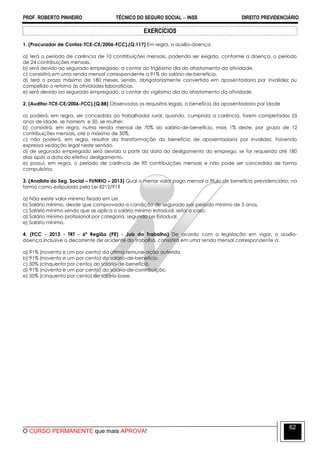 PROF. ROBERTO PINHEIRO TÉCNICO DO SEGURO SOCIAL  INSS DIREITO PREVIDENCIÁRIO
O CURSO PERMANENTE que mais APROVA!
62
EXERCÍCIOS
1. (Procurador de Contas-TCE-CE/2006-FCC).(Q.117) Em regra, o auxílio-doença
a) terá o período de carência de 10 contribuições mensais, podendo ser exigida, conforme a doença, o período
de 24 contribuições mensais.
b) será devido ao segurado empregado, a contar do trigésimo dia do afastamento da atividade.
c) consistirá em uma renda mensal correspondente a 91% do salário-de-benefício.
d) terá o prazo máximo de 180 meses, sendo, obrigatoriamente convertido em aposentadoria por invalidez ou
compelido o retorno às atividades laboratícias.
e) será devido ao segurado empregado, a contar do vigésimo dia do afastamento da atividade.
2. (Auditor-TCE-CE/2006-FCC).(Q.88) Observados os requisitos legais, o benefício da aposentadoria por idade
a) poderá, em regra, ser concedida ao trabalhador rural, quando, cumprida a carência, forem completados 55
anos de idade, se homem, e 50, se mulher.
b) consistirá, em regra, numa renda mensal de 70% do salário-de-benefício, mais 1% deste, por grupo de 12
contribuições mensais, até o máximo de 30%.
c) não poderá, em regra, resultar da transformação do benefício de aposentadoria por invalidez, havendo
expressa vedação legal neste sentido.
d) de segurado empregado será devida a partir da data do desligamento do emprego, se for requerida até 180
dias após a data do efetivo desligamento.
e) possui, em regra, o período de carência de 90 contribuições mensais e não pode ser concedida de forma
compulsória.
3. (Analista do Seg. Social – FUNRIO – 2013) Qual o menor valor pago mensal a título de benefício previdenciário, na
forma como estipulado pela Lei 8212/91?
a) Não existe valor mínimo fixado em Lei.
b) Salário mínimo, desde que comprovada a condição de segurado por período mínimo de 5 anos.
c) Salário mínimo sendo que se aplica o salário mínimo estadual, sefor o caso.
d) Salário mínimo profissional por categoria, segundo Lei Estadual.
e) Salário mínimo.
4. (FCC - 2013 - TRT - 6ª Região (PE) - Juiz do Trabalho) De acordo com a legislação em vigor, o auxílio-
doença,inclusive o decorrente de acidente do trabalho, consistirá em uma renda mensal correspondente a:
a) 91% (noventa e um por cento) da última remune-ação auferida.
b) 91% (noventa e um por cento) do salário-de-benefício.
c) 50% (cinquenta por cento) do salário-de-benefício.
d) 91% (noventa e um por cento) do salário-de-contribuição.
e) 50% (cinquenta por cento) do salário-base.
 