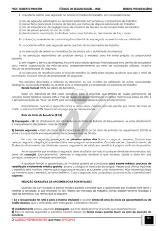 PROF. ROBERTO PINHEIRO TÉCNICO DO SEGURO SOCIAL  INSS DIREITO PREVIDENCIÁRIO
O CURSO PERMANENTE que mais APROVA!
64
II - o acidente sofrido pelo segurado no local e no horário do trabalho, em conseqüência de:
a) ato de agressão, sabotagem ou terrorismo praticado por terceiro ou companheiro de trabalho;
b) ofensa física intencional, inclusive de terceiro, por motivo de disputa relacionada ao trabalho;
c) ato de imprudência, de negligência ou de imperícia de terceiro ou de companheiro de trabalho;
d) ato de pessoa privada do uso da razão;
e) desabamento, inundação, incêndio e outros casos fortuitos ou decorrentes de força maior;
III - a doença proveniente de contaminação acidental do empregado no exercício de sua atividade;
IV - o acidente sofrido pelo segurado ainda que fora do local e horário de trabalho:
a) na execução de ordem ou na realização de serviço sob a autoridade da empresa;
b) na prestação espontânea de qualquer serviço à empresa para lhe evitar prejuízo ou proporcionar
proveito;
c) em viagem a serviço da empresa, inclusive para estudo quando financiada por esta dentro de seus planos
para melhor capacitação da mão-de-obra, independentemente do meio de locomoção utilizado, inclusive
veículo de propriedade do segurado;
d) no percurso da residência para o local de trabalho ou deste para aquela, qualquer que seja o meio de
locomoção, inclusive veículo de propriedade do segurado.
Nos períodos destinados a refeição ou descanso, ou por ocasião da satisfação de outras necessidades
fisiológicas, no local do trabalho ou durante este, o empregado é considerado no exercício do trabalho.
Renda mensal: 100% do salário de benefício.
Existe um adicional de 25% neste benefício, para o segurado que precisa de auxílio permanente de
terceiros. Nesta hipótese, recebe 25% a mais de auxílio na aposentadoria por invalidez, mesmo que passe do teto. É
a primeira exceção do ―teto‖ do RGPS (até porque a natureza desse aumento é indenizatória).
Naturalmente, quando o segurado morre e deixa viúva, deixará para ela pensão por morte. Na hora da
morte, o adicional de 25% deixará de ser pago, por ser desnecessário.
Data de Início do Benefício (D.I.B)
1) Empregado – 16º do afastamento das atividades ou da Data de Entrada do Requerimento, se entre afastamento
e o requerimento decorrerem mais de 30 dias;
2) Demais segurados – Data do Início da Incapacidade (D.I.I) ou da data de entrada do requerimento (D.E.R) se
entre a incapacidade e o requerimento transcorrerem mais de 30 dias.
No caso de segurado empregado os primeiros quinze dias ficam a cargo da empresa. Durante esse
período, segundo a legislação previdenciária, o empregado recebe salário. Caso ele solicite o benefício dentro de
30 dias do afastamento das atividades cessa o pagamento de salário e o benefício é pago a partir do dia posterior.
Ao se aposentar por invalidez o segurado deve se afastar de toda e qualquer atividade remuneradas, sob
pena de cassação (cancelamento), devendo o segurado devolver o que recebeu desde a data em que
começou a exercer a atividade remunerada.
A qualquer tempo o aposentado por invalidez poderá ser convocado para exame médico, processo de
reabilitação e tratamento médico gratuito, exceto o cirúrgico e transfusão de sangue. Nessas duas últimas hipóteses
o benefício será mantido, mesmo que o segurado se recuse a se submeter a tais tratamentos. Não há previsão legal
do momento que o benefício se torna definitivo. Caso o segurado não compareça a convocação o benefício será
suspenso.
REDUÇÃO GRADATIVA DA APOSENTADORIA POR INVALIDEZ
Quando da convocação a perícia médica poderá constatar que o aposentado por invalidez está apto a
retornar a atividade, o que resultará no seu retorno ao mercado de trabalho, sendo gradativamente reduzido o
valor do benefício, nos termos que se seguem:
I) Se a recuperação for total e para a mesma atividade e ocorrer dentro 05 anos do início da aposentadoria ou do
auxílio doença, que a antecedeu sem interrupção, o benefício cessará:
1) Imediatamente para o segurado empregado que tiver direito retornar à função que desempenhava;
2) Para os demais segurados o benefício cessará depois de tantos meses quantos forem os anos de duração do
benefício.
 