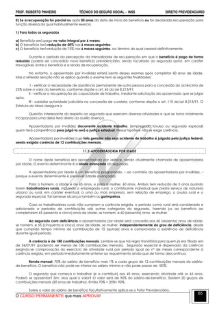 PROF. ROBERTO PINHEIRO TÉCNICO DO SEGURO SOCIAL  INSS DIREITO PREVIDENCIÁRIO
O CURSO PERMANENTE que mais APROVA!
65
II) Se a recuperação for parcial ou após 05 anos da data de início do benefício ou for declarada recuperação para
função diversa da qual habitualmente exercia
1) Para todos os segurados
a) Benefício será pago no valor integral por 6 meses;
b) O benefício terá redução de 50% nos 6 meses seguintes;
c) O benefício terá redução de 75% nos 6 meses seguintes, ao término do qual cessará definitivamente.
Durante o período da percepção da mensalidade de recuperação em que o benefício é pago de forma
reduzida poderá ser concedido novo benefício previdenciário, sendo facultado ao segurado optar, em caráter
irrevogável, entre o benefício e a renda de recuperação.
No entanto, o aposentado por invalidez estará isento desses exames após completar 60 anos de idade.
Mas a referida isenção não se aplica quando o exame tem as seguintes finalidades:
I - verificar a necessidade de assistência permanente de outra pessoa para a concessão do acréscimo de
25% sobre o valor do benefício, conforme dispõe o art. 45 da Lei 8.213/91;
II - verificar a recuperação da capacidade de trabalho, mediante solicitação do aposentado que se julgar
apto;
III - subsidiar autoridade judiciária na concessão de curatela, conforme dispõe o art. 110 da Lei 8.213/91. O
Estatuto do Idoso assegura a
Questão interessante diz respeito ao segurado que exercem diversas atividades e que se torna totalmente
incapaz para uma delas terá direito ao auxílio doença.
Aposentadoria por invalidez decorrente acidente trabalho, (empregado, avulso ou segurado especial)
quem terá competência para julgá-la será a justiça estadual. Nessa hipótese não se exige carência.
Aposentadoria por invalidez cujo fato gerador não seja acidente de trabalho é julgada pela justiça federal,
sendo exigida carência de 12 contribuições mensais.
11.2-APOSENTADORIA POR IDADE
O nome deste benefício era aposentadoria por velhice, sendo atualmente chamada de aposentadoria
por idade. O evento determinante é a idade avançada do segurado.
A aposentadoria por idade é um benefício programado, – ao contrário da aposentadoria por invalidez, –
porque o evento determinante é previsível (idade avançada).
Para o homem, a idade é de 65 anos, e para a mulher, 60 anos. Ambos tem redução de 5 anos quando
forem trabalhadores rurais, incluindo o empregado rural, o contribuinte individual que presta serviço de natureza
urbana ou rural, em caráter eventual, a uma ou mais empresas, sem relação de emprego, o avulso rural e o
segurado especial. Tal benesse alcança também os garimpeiros.
Caso os trabalhadores rurais não cumpram a carência exigida, o período como rural será considerado e
adicionado a períodos de contribuição sob outras categorias do segurado, fazendo jus ao benefício ao
completarem 65 (sessenta e cinco) anos de idade, se homem, e 60 (sessenta) anos, se mulher.
Ao segurado com deficiência a aposentadoria por idade será concedia aos 60 (sessenta) anos de idade,
se homem, e 55 (cinquenta e cinco) anos de idade, se mulher, independentemente do grau de deficiência, desde
que cumprido tempo mínimo de contribuição de 15 (quinze) anos e comprovada a existência de deficiência
durante igual período.
A carência é de 180 contribuições mensais. Lembre-se que há regra transitória para quem já era filiado em
de 24/07/91 (podendo ser menos de 180 contribuições mensais). Segurado especial é dispensado da carência
exigindo-se comprovação do exercício de atividade rural por período igual ao nº de meses correspondente à
carência exigida, em período imediatamente anterior ao requerimento ainda que de forma descontínua.
Renda mensal: 70% do salário de benefício mais 1% a cada grupo de 12 contribuições mensais do salário-
de-benefício. O benefício não pode ser inferior ao salário mínimo e não pode passar de 100%.
O segurado que começa a trabalhar (e a contribuir) aos 45 anos, exercendo atividade até os 65 anos.
Poderá se aposentar? Sim. Mas qual o valor? O valor será de 90% do salário-de-benefício. Existem 20 grupos de
contribuições mensais (20 anos de trabalho). Então 70% + 20%= 90%.
Sobre o valor do salário de benefício facultativamente aplica-se o Fator Previdenciário.
 