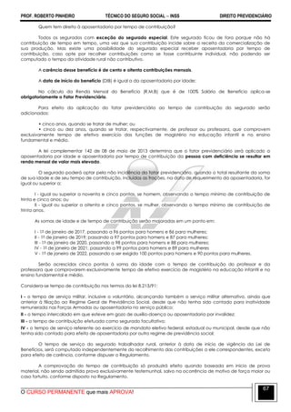 PROF. ROBERTO PINHEIRO TÉCNICO DO SEGURO SOCIAL  INSS DIREITO PREVIDENCIÁRIO
O CURSO PERMANENTE que mais APROVA!
67
Quem tem direito à aposentadoria por tempo de contribuição?
Todos os segurados com exceção do segurado especial. Este segurado ficou de fora porque não há
contribuição de tempo em tempo, uma vez que sua contribuição incide sobre a receita da comercialização de
sua produção. Mas existe uma possibilidade do segurado especial receber aposentadoria por tempo de
contribuição, caso opte por recolher contribuições como se fosse contribuinte individual, não podendo ser
computado o tempo da atividade rural não contributivo.
A carência desse benefício é de cento e oitenta contribuições mensais.
A data de início do benefício (DIB) é igual a da aposentadoria por idade;
No cálculo da Renda Mensal do Benefício (R.M.B) que é de 100% Salário de Benefício aplica-se
obrigatoriamente o Fator Previdenciário.
Para efeito da aplicação do fator previdenciário ao tempo de contribuição do segurado serão
adicionados:
• cinco anos, quando se tratar de mulher; ou
• cinco ou dez anos, quando se tratar, respectivamente, de professor ou professora, que comprovem
exclusivamente tempo de efetivo exercício das funções de magistério na educação infantil e no ensino
fundamental e médio.
A lei complementar 142 de 08 de maio de 2013 determina que o fator previdenciário será aplicado a
aposentadoria por idade e aposentadoria por tempo de contribuição da pessoa com deficiência se resultar em
renda mensal de valor mais elevado.
O segurado poderá optar pela não incidência do fator previdenciário, quando o total resultante da soma
de sua idade e de seu tempo de contribuição, incluídas as frações, na data de requerimento da aposentadoria, for
igual ou superior a:
I - igual ou superior a noventa e cinco pontos, se homem, observando o tempo mínimo de contribuição de
trinta e cinco anos; ou
II - igual ou superior a oitenta e cinco pontos, se mulher, observando o tempo mínimo de contribuição de
trinta anos.
As somas de idade e de tempo de contribuição serão majoradas em um ponto em:
I - 1º de janeiro de 2017, passando a 96 pontos para homens e 86 para mulheres;
II - 1º de janeiro de 2019; passando a 97 pontos para homens e 87 para mulheres;
III - 1º de janeiro de 2020, passando a 98 pontos para homens e 88 para mulheres;
IV - 1º de janeiro de 2021, passando a 99 pontos para homens e 89 para mulheres
V - 1º de janeiro de 2022, passando a ser exigido 100 pontos para homens e 90 pontos para mulheres.
Serão acrescidos cinco pontos à soma da idade com o tempo de contribuição do professor e da
professora que comprovarem exclusivamente tempo de efetivo exercício de magistério na educação infantil e no
ensino fundamental e médio.
Considera-se tempo de contribuição nos termos da lei 8.213/91:
I - o tempo de serviço militar, inclusive o voluntário, alcançando também o serviço militar alternativo, ainda que
anterior à filiação ao Regime Geral de Previdência Social, desde que não tenha sido contado para inatividade
remunerada nas Forças Armadas ou aposentadoria no serviço público;
II - o tempo intercalado em que esteve em gozo de auxílio-doença ou aposentadoria por invalidez;
III - o tempo de contribuição efetuada como segurado facultativo;
IV - o tempo de serviço referente ao exercício de mandato eletivo federal, estadual ou municipal, desde que não
tenha sido contado para efeito de aposentadoria por outro regime de previdência social;
O tempo de serviço do segurado trabalhador rural, anterior à data de início de vigência da Lei de
Benefícios, será computado independentemente do recolhimento das contribuições a ele correspondentes, exceto
para efeito de carência, conforme dispuser o Regulamento.
A comprovação do tempo de contribuição só produzirá efeito quando baseada em início de prova
material, não sendo admitida prova exclusivamente testemunhal, salvo na ocorrência de motivo de força maior ou
caso fortuito, conforme disposto no Regulamento.
 