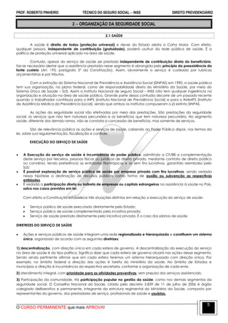 PROF. ROBERTO PINHEIRO TÉCNICO DO SEGURO SOCIAL  INSS DIREITO PREVIDENCIÁRIO
O CURSO PERMANENTE que mais APROVA!
5
2  ORGANIZAÇÃO DA SEGURIDADE SOCIAL
2.1-SAÚDE
A saúde é direito de todos (proteção universal) e dever do Estado relata a Carta Maior. Com efeito,
qualquer pessoa, independente de contribuição (gratuidade), poderá usufruir da rede pública de saúde. É a
política de proteção universal aplicada na área de saúde.
Contudo, apesar do serviço de saúde ser prestado independente de contribuição direta do beneficiário,
faz-se necessário alertar que a assistência prestada nesse segmento é abrangida pelo princípio da preexistência da
fonte custeio (Art. 195, parágrafo 5º da Constituição). Assim, obviamente o serviço é custeado por rubricas
orçamentárias e por tributos.
Com a extinção do Sistema Nacional de Previdência e Assistência Social (SINPAS) em 1990, a saúde pública
tem sua organização, no plano federal, como de responsabilidade direta do Ministério da Saúde, por meio do
Sistema Único de Saúde – SUS. Assim o Instituto Nacional de seguro Social – INSS não tem qualquer ingerência na
organização e atuação na área de saúde pública. Grande parte dessa confusão decorre de um passado recente
quando o trabalhador contribuía para o INPS (instituto Nacional de Previdência Social) e para o INAMPS (Instituto
de Assistência Médica da Previdência Social), sendo que ambos os institutos compuseram o já extinto SINPAS.
As ações da seguridade social são efetivadas por meio das prestações. São prestações da seguridade
social: os serviços que não tem natureza pecuniária e os benefícios que tem natureza pecuniária. No segmento
saúde, diferente dos demais ramos, não se constata a concessão de benefícios, mas somente de serviços.
São de relevância pública as ações e serviços de saúde, cabendo ao Poder Público dispor, nos termos da
lei, sobre sua regulamentação, fiscalização e controle.
EXECUÇÃO DO SERVIÇO DE SAÚDE
 A Execução do serviço de saúde é incumbência do poder público, admitindo a CF/88 a complementação
deste serviço por terceiros, pessoas físicas ou jurídicas de direito privado, mediante contrato de direito público
ou convênio, tendo preferência as entidades filantrópicas e às sem fins lucrativos, garantido reembolso pelo
SUS;
 É possível exploração de serviço público de saúde por empresa privada com fins lucrativos, sendo vedada
nessa hipótese a destinação de recursos públicos como forma de auxílio ou subvenção as respectivas
entidades.
 É vedada a participação direta ou indireta de empresas ou capitais estrangeiros na assistência à saúde no País,
salvo nos casos previstos em lei.
Com efeito a Constituição estabelece três situações distintas em relação a execução do serviço de saúde:
 Serviço público de saúde executado diretamente pelo Estado;
 Serviço público de saúde complementado pela inciativa privada;
 Serviço de saúde prestado diretamente pela iniciativa privada. É o caso dos planos de saúde.
DIRETRIZES DO SERVIÇO DE SAÚDE
 Ações e serviços públicos de saúde integram uma rede regionalizada e hierarquizada e constituem um sistema
único, organizado de acordo com as seguintes diretrizes:
1) descentralização, com direção única em cada esfera de governo. A descentralização da execução do serviço
na área de saúde é do tipo política. Significa dizer que cada esfera de governo atuará nas ações desse segmento.
Sendo ainda pertinente afirmar que em cada esfera teremos um sistema hierarquizado com direção única. Por
exemplo, no âmbito federal a direção das ações é tarefa do ministério da saúde. No âmbito de Estados e
municípios a direção é incumbência da respectiva secretaria, conforme a organização de cada ente.
2) atendimento integral, com prioridade para as atividades preventivas, sem prejuízo dos serviços assistenciais;
3) Participação da comunidade. Há participação popular na gestão da saúde, como nos demais segmentos da
seguridade social. O Conselho Nacional da Saúde, criado pelo decreto 5.839 de 11 de julho de 2006 é órgão
colegiado deliberativo e permanente, integrante da estrutura regimental do Ministério da Saúde, composto por
representantes do governo, dos prestadores de serviço, profissionais de saúde e usuários.
 