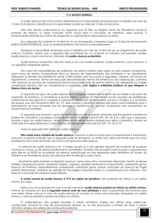 PROF. ROBERTO PINHEIRO TÉCNICO DO SEGURO SOCIAL  INSS DIREITO PREVIDENCIÁRIO
O CURSO PERMANENTE que mais APROVA!
70
11.5-AUXÍLIO DOENÇA
O auxilio doença tem como evento determinante a incapacidade temporária para o trabalho por mais de
15 dias. Só é devido o benefício se a incapacidade ocorrer por mais de 15 dias consecutivos.
Não será devido auxílio-doença ao segurado que se filiar ao Regime Geral de Previdência Social já
portador de doença ou lesão invocada como causa para a concessão do benefício, salvo quando a
incapacidade sobrevier por motivo de progressão ou agravamento dessa doença ou lesão.
Se o segurado fica doente só 10 dias? Se for um empregado, a empresa paga os 10 dias de remuneração
(NÃO É AUXILIO-DOENÇA), se é um profissional liberal, não fará jus a este pagamento.
Qualquer incapacidade temporária para o trabalho por mais de 15 dias dá azo ao pagamento de auxílio
doença. Cuidado, mesmo que o segurado seja acometido de um acidente no trabalho, por exemplo, recebe
auxílio-doença, o qual costuma ser chamado de auxílio-doença acidentário.
Auxílio-doença acidentário não tem nada a ver com auxílio-acidente. Auxílio-acidente, como veremos, é
um benefício totalmente distinto.
Nos casos de impossibilidade de realização de perícia médica pelo órgão ou setor próprio competente,
assim como de efetiva incapacidade física ou técnica de implementação das atividades e de atendimento
adequado à clientela da previdência social, o INSS poderá, sem ônus para os segurados, celebrar, nos termos do
regulamento, convênios, termos de execução descentralizada, termos de fomento ou de colaboração, contratos
não onerosos ou acordos de cooperação técnica para realização de perícia médica, por delegação ou simples
cooperação técnica, sob sua coordenação e supervisão, com órgãos e entidades públicos ou que integrem o
Sistema Único de Saúde
O segurado em gozo de auxílio-doença está obrigado, independentemente de sua idade e sob pena de
suspensão do benefício, a submeter-se a exame médico a cargo da Previdência Social, processo de reabilitação
profissional por ela prescrito e custeado e tratamento dispensado gratuitamente, exceto o cirúrgico e a transfusão
de sangue, que são facultativos (RPS, art. 77). Não cessará o benefício até que seja dado como habilitado para o
desempenho de nova atividade que lhe garanta a subsistência ou, quando considerado não recuperável, for
aposentado por invalidez.
O segurado que durante o gozo do auxílio-doença vier a exercer atividade que lhe garanta subsistência
poderá ter o benefício cancelado a partir do retorno à atividade (Lei 8.213/91, art. 60, § 6º). Mas caso o segurado,
durante o gozo do auxílio-doença, venha a exercer atividade diversa daquela que gerou o benefício, deverá ser
verificada a incapacidade para cada uma das atividades exercidas (Lei 8.213/91, art. 60, § 7º)
Todos os segurados têm direito ao auxílio doença.
Não existe prazo máximo do auxílio-doença. Enquanto a perícia achar que a incapacidade é temporária,
enquanto a perícia entender que o segurado pode se recuperar, ou então esta perícia entender que há como
readaptá-lo para outra atividade, ele vai ficar em gozo de auxílio doença.
A carência do auxílio doença é de 12 meses, exceto se o fato gerador decorrer de acidente de qualquer
natureza ou causa, ou de doença profissional ou do trabalho. Também não se exigirá carência para o segurado que
após filiar-se ao RGPS for acometido de doença especificada em lista elaborada pelos Ministérios da Saúde, do
Trabalho e da Previdência Social. Lista esta que será atualizada a cada 3 anos.
Atualmente estão incluídas as seguintes doenças: tuberculose ativa, hanseníase, alienação mental, esclerose
múltipla, hepatopatia grave, neoplasia maligna, cegueira, paralisia irreversível e incapacitante, cardiopatia grave,
doença de Parkinson, espondiloartrose anquilosante, nefropatia grave, estado avançado da doença de Paget
(osteíte deformante), síndrome da deficiência imunológica adquirida (aids) ou contaminação por radiação, com
base em conclusão da medicina especializada
A renda mensal do auxílio doença é 91% do salário de benefício, não podendo ser inferior a um salário
mínimo, em regra.
Existe uma única hipótese em que a renda mensal do auxílio-doença poderá ser inferior ao salário-mínimo.
Trata-se da situação em que o segurado exerce mais de uma atividade e está incapacitada tão-somente para
uma delas. Nesse caso se o valor do auxílio-doença se somado as outras remunerações ultrapassar um salário
mínimo, o valor do benefício poderá ser inferior ao mínimo.
O auxílio-doença não poderá exceder a média aritmética simples dos últimos doze salários-de-
contribuição, inclusive no caso de remuneração variável, ou, se não alcançado o número de doze, a média
aritmética simples dos salários-de-contribuição existentes.
 