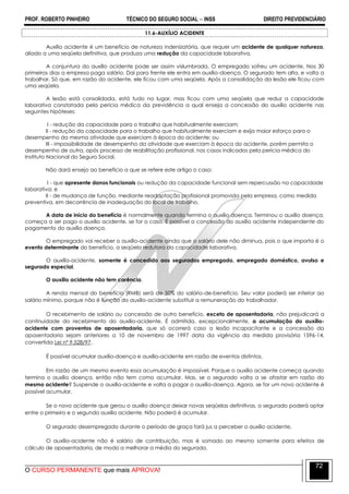 PROF. ROBERTO PINHEIRO TÉCNICO DO SEGURO SOCIAL  INSS DIREITO PREVIDENCIÁRIO
O CURSO PERMANENTE que mais APROVA!
72
11.6-AUXÍLIO ACIDENTE
Auxílio acidente é um benefício de natureza indenizatória, que requer um acidente de qualquer natureza,
aliado a uma seqüela definitiva, que produza uma redução da capacidade laborativa.
A conjuntura do auxílio acidente pode ser assim vislumbrada. O empregado sofreu um acidente. Nos 30
primeiros dias a empresa paga salário. Daí para frente ele entra em auxílio-doença. O segurado tem alta, e volta a
trabalhar. Só que, em razão do acidente, ele ficou com uma seqüela. Após a consolidação da lesão ele ficou com
uma seqüela.
A lesão está consolidada, está tudo no lugar, mas ficou com uma seqüela que reduz a capacidade
laborativa constatada pela perícia médica da previdência a qual enseja a concessão do auxílio acidente nas
seguintes hipóteses:
I - redução da capacidade para o trabalho que habitualmente exerciam;
II - redução da capacidade para o trabalho que habitualmente exerciam e exija maior esforço para o
desempenho da mesma atividade que exerciam à época do acidente; ou
III - impossibilidade de desempenho da atividade que exerciam à época do acidente, porém permita o
desempenho de outra, após processo de reabilitação profissional, nos casos indicados pela perícia médica do
Instituto Nacional do Seguro Social.
Não dará ensejo ao benefício a que se refere este artigo o caso:
I - que apresente danos funcionais ou redução da capacidade funcional sem repercussão na capacidade
laborativa; e
II - de mudança de função, mediante readaptação profissional promovida pela empresa, como medida
preventiva, em decorrência de inadequação do local de trabalho.
A data de início do benefício é normalmente quando termina o auxílio doença. Terminou o auxílio doença,
começa a ser pago o auxílio acidente, se for o caso. É possível a concessão do auxílio acidente independente do
pagamento do auxílio doença.
O empregado vai receber o auxílio-acidente ainda que o salário dele não diminua, pois o que importa é o
evento determinante do benefício, a seqüela redutora da capacidade laborativa.
O auxílio-acidente, somente é concedido aos segurados empregado, empregado doméstico, avulso e
segurado especial.
O auxílio acidente não tem carência.
A renda mensal do benefício (RMB) será de 50% do salário-de-benefício. Seu valor poderá ser inferior ao
salário mínimo, porque não é função do auxílio-acidente substituir a remuneração do trabalhador.
O recebimento de salário ou concessão de outro benefício, exceto de aposentadoria, não prejudicará a
continuidade do recebimento do auxílio-acidente. É admitida, excepcionalmente, a acumulação do auxílio-
acidente com proventos de aposentadoria, que só ocorrerá caso a lesão incapacitante e a concessão da
aposentadoria sejam anteriores a 10 de novembro de 1997 data da vigência da medida provisória 1596-14,
convertida Lei nº 9.528/97.
É possível acumular auxílio-doença e auxílio-acidente em razão de eventos distintos.
Em razão de um mesmo evento essa acumulação é impossível. Porque o auxílio acidente começa quando
termina o auxílio doença, então não tem como acumular. Mas, se o segurado volta a se afastar em razão do
mesmo acidente? Suspende o auxílio-acidente e volta a pagar o auxílio-doença. Agora, se for um novo acidente é
possível acumular.
Se o novo acidente que gerou o auxílio doença deixar novas seqüelas definitivas, o segurado poderá optar
entre o primeiro e o segundo auxilio acidente. Não poderá é acumular.
O segurado desempregado durante o período de graça fará jus a perceber o auxílio acidente.
O auxílio-acidente não é salário de contribuição, mas é somado ao mesmo somente para efeitos de
cálculo de aposentadoria, de modo a melhorar a média do segurado.
 