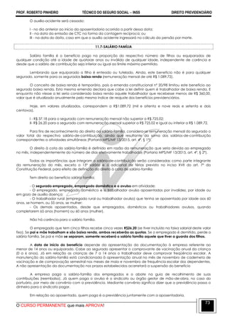 PROF. ROBERTO PINHEIRO TÉCNICO DO SEGURO SOCIAL  INSS DIREITO PREVIDENCIÁRIO
O CURSO PERMANENTE que mais APROVA!
73
O auxílio-acidente será cessado:
I - no dia anterior ao início da aposentadoria ocorrida a partir dessa data;
II - na data da emissão de CTC na forma da contagem recíproca; ou
III - na data do óbito, caso em que o auxílio acidente ingressará no cálculo da pensão por morte.
11.7-SALÁRIO FAMÍLIA
Salário família é o benefício pago na proporção do respectivo número de filhos ou equiparados de
qualquer condição até a idade de quatorze anos ou inválido de qualquer idade, independente de carência e
desde que o salário de contribuição seja inferior ou igual ao limite máximo permitido.
Lembrando que equiparado a filho é enteado ou tutelado. Ainda, este benefício não é para qualquer
segurado, somente para os segurados baixa renda (remuneração mensal de até R$ 1.089,72).
O conceito de baixa renda é temporário, pois a emenda constitucional nº 20/98 limitou este benefício ao
segurado baixa renda. Esta mesma emenda declara que cabe a lei definir quem é trabalhador de baixa renda. E
enquanto não viesse a lei seria considerado baixa renda aquele trabalhador que recebesse menos de R$ 360,00,
valor que é atualizado anualmente pelo mesmo índice de reajuste dos benefícios previdenciários.
Hoje, em valores atualizados, correspondem a R$1.089,72 (mil e oitenta e nove reais e setenta e dois
centavos).
I - R$ 37,18 para o segurado com remuneração mensal não superior a R$ 725,02;
II- R$ 26,20 para o segurado com remuneração mensal superior a R$ 725,02 e igual ou inferior a R$ 1.089,72.
Para fins de reconhecimento do direito ao salário-família, considera-se remuneração mensal do segurado o
valor total do respectivo salário-de-contribuição, ainda que resultante da soma dos salários-de-contribuição
correspondentes a atividades simultâneas (Portaria MPS/MF 13/2015, art. 4º, § 1º).
O direito à cota do salário-família é definido em razão da remuneração que seria devida ao empregado
no mês, independentemente do número de dias efetivamente trabalhados (Portaria MPS/MF 13/2015, art. 4º, § 2º).
Todas as importâncias que integram o salário-de-contribuição serão consideradas como parte integrante
da remuneração do mês, exceto o 13º salário e o adicional de férias previsto no inciso XVII do art. 7º da
Constituição Federal, para efeito de definição do direito à cota de salário-família
Tem direito ao benefício salário família:
- O segurado empregado, empregado doméstico e o avulso em atividade;
- O empregado, empregado doméstico e o trabalhador avulso aposentados por invalidez, por idade ou
em gozo de auxílio doença;
- O trabalhador rural (empregado rural ou trabalhador avulso) que tenha se aposentado por idade aos 60
anos, se homem, ou 55 anos, se mulher;
- Os demais aposentados, desde que empregados, domésticos ou trabalhadores avulsos, quando
completarem 65 anos (homem) ou 60 anos (mulher).
Não há carência para o salário família.
O empregado que tem cinco filhos recebe cinco vezes R$26,20 (se tiver incluído na faixa salarial deste valor
fixo). Se pai e mãe trabalham e são baixa renda, ambos receberão as quotas. Se o empregado é demitido, perde o
salário família. Se pai e mãe se separam, somente receberá o salário família aquele que tiver a guarda dos filhos.
A data de início do benefício depende da apresentação da documentação à empresa referente ao
menor de 14 anos ou equiparado. Cabe ao segurado apresentar o comprovante de vacinação anual da criança
(0 a 6 anos). Já em relação as crianças de 7 a 14 anos o trabalhador deve comprovar freqüência escolar. A
manutenção do salário-família está condicionada à apresentação anual no mês de novembro de caderneta de
vacinação e de comprovação semestral nos meses de maio e novembro de frequência escolar dos dependentes.
A não apresentação da documentação nos prazos estabelecidos acarretará a suspensão do benefício
A empresa paga o salário-família dos empregados e o abate na guia de recolhimento de suas
contribuições (reembolso). Já quem paga o avulso é o sindicato ou órgão gestor de mão-de-obra, no caso do
portuário, por meio de convênio com a previdência. Mediante convênio significa dizer que a previdência passa o
dinheiro para o sindicato pagar.
Em relação ao aposentado, quem paga é a previdência juntamente com a aposentadoria.
 