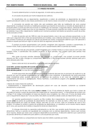 PROF. ROBERTO PINHEIRO TÉCNICO DO SEGURO SOCIAL  INSS DIREITO PREVIDENCIÁRIO
O CURSO PERMANENTE que mais APROVA!
76
11.9-PENSÃO POR MORTE
O evento determinante é a morte do segurado. A morte real ou presumida.
A concessão da pensão por morte independe de carência.
Os beneficiários são os dependentes, respeitando a ordem de prioridade: os dependentes de classe
superior prevalecem sobre os das classes posteriores e os de mesma classe concorrem em igualdade de condições.
A concessão da pensão por morte não será protelada pela falta de habilitação de outro possível
dependente, e qualquer inscrição ou habilitação posterior que importe em exclusão ou inclusão de dependente só
produzirá efeito a contar da data da inscrição ou habilitação. Por exemplo: o segurado faleceu, deixando filho em
local incerto e irmão inválido que vivia as suas expensas. O irmão postula a pensão por morte, devendo a mesma
ser deferida. Caso o filho, dependente, habilite-se em momento posterior terá direito ao benefício a partir de então,
sendo excluído o irmão.
O valor da pensão será de 100% do valor da aposentadoria, caso o de cujus estivesse aposentado, ou do
valor que o segurado teria a título de aposentadoria por invalidez, caso o falecido estivesse em atividade. Em razão
das inúmeras mudanças em relação ao cálculo da pensão por morte, é importante salientar que a lei aplicável a
matéria é aquela que está em vigor na data do óbito do segurado (súmula 340 STJ).
É possível acumular aposentadoria com pensão. Imaginem dois segurados casados e aposentados. O
homem morre. Pode a aposentada viúva continuar com a aposentadoria dela e a pensão do marido.
E acumular mais de uma pensão, pode? Imaginem que o marido morreu e a viúva casa-se com outro. Este
também morre. A beneficiária não poderá acumular as duas pensões, mas poderá optar pela pensão mais
vantajosa.
Não pode acumular pensões deixadas por cônjuge ou companheiro, mas poderá acumular pensão
deixada por filho e pelo cônjuge ou companheiro. Bem como o filho pode receber pensão deixada pelo pai e
outra deixada pela mãe.
Sobre a data de início do benefício, o benefício será devido da data:
1) do óbito, quando requerido até noventa dias depois deste;
2) do requerimento, quando requerida após 90 dias;
3) da decisão judicial, no caso de morte presumida.
A morte presumida decorre de declaração judicial, podendo decorrer de um processo de ausência ou de
situação em que há grande probabilidade de morte, como uma catástrofe. A declaração de morte presumida
exige cinsiderável prazo quando decorrente de processo de ausência, e em caso de catástrofe exige o
encerramento de buscas e averiguações. Nessas hipóteses, a previdência pagará uma pensão provisória nos
seguintes termos:
- Depois de 6 (seis) meses de ausência;
- Imediatamente e independente de declaração judicial em caso de desastre, catástrofe ou acidente
devidamente comprovado.
Este prazo de 90 dias não corre contra o menor. O art. 79 da referida lei dispõe que tanto o prazo de
decadência quanto o prazo de prescrição são inaplicáveis ao ―pensionista menor‖. A menoridade de acordo com
o artigo 5º do código civil brasileiro só cessa aos dezoito anos completos. Se o filho com 10 anos de idade entra
com o requerimento depois de 7 anos do óbito, terá direito ao benefício desde a data do falecimento do pai.
Um grande questionamento é quanto ao filho inválido. Ele é dependente, mas somente se a invalidez
ocorrer antes da perda da qualidade de dependente. Por exemplo: na data do óbito, o filho tinha 13 anos de
idade (dependente em razão da idade). Depois, este filho, já com 18 anos, sofre um acidente de carro e fica
inválido. A invalidez foi anterior a perda da qualidade de dependente, e o benefício vai se manter mesmo depois
de 21 anos, pois quando da invalidez o requerente ainda era dependente.
O cônjuge divorciado ou separado judicialmente ou de fato, que recebia ajuda financeira (e.g. pensão
alimentícia), fará jus a pensão em igualdade de condições com os demais dependentes, mesmo que contraia
nova núpcias, desde que nesse caso comprove dependência econômica. É relevante salientar que o percentual
da pensão alimentícia é irrelevante para definir a cota da pensão por morte.
O companheiro ou companheira do mesmo sexo tem direito a pensão por morte.
 