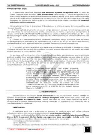 PROF. ROBERTO PINHEIRO TÉCNICO DO SEGURO SOCIAL  INSS DIREITO PREVIDENCIÁRIO
O CURSO PERMANENTE que mais APROVA!
6
FINANCIAMENTO DA SAÚDE
 O Sistema único de saúde é financiado com recursos do orçamento da seguridade social, da União, dos
Estados, Distrito Federal e Municípios, além de outras fontes. Nesse sentido a Constituição determina que os
entes políticos, deverão aplicar anualmente em serviços e ações na área de saúde, recursos mínimos derivados
da aplicação de percentuais calculados sobre sua arrecadação tributária, além de parcelas recebidas a partir
de repasses dos demais entes políticos e dos Fundos de Participação de estados e municípios. Os percentuais
serão fixados por lei complementar.
A lei complementar 141 de 12 de janeiro de 2012 estabeleceu os critérios de repasse de recursos públicos para
o custeio da saúde:
1) A União aplicará, anualmente, em ações e serviços públicos de saúde, o montante correspondente ao
valor empenhado no exercício financeiro anterior, acrescido de, no mínimo, o percentual correspondente à
variação nominal do Produto Interno Bruto (PIB) ocorrida no ano anterior ao da lei orçamentária anual. Em caso
de variação negativa do PIB, o valor não poderá ser reduzido, em termos nominais, de um exercício financeiro para
o outro.
2) Os Estados e o Distrito Federal aplicarão, anualmente, em ações e serviços públicos de saúde, no mínimo,
12% (doze por cento) da arrecadação dos impostos estaduais, acrescidos dos recursos tributários que receba direta
ou indiretamente da União, deduzidas as parcelas que forem transferidas aos respectivos Municípios.
 Os Municípios e o Distrito Federal aplicarão anualmente em ações e serviços públicos de saúde, no mínimo,
15% (quinze por cento) da arrecadação dos impostos municipais, e dos recursos tributários que receba dos estados
e que receba direta ou indiretamente da União.
No que tange ao financiamento, o artigo 32 da lei 9656/98 que dispõe sobre os planos e seguros privados de
assistência a saúde, define a obrigatoriedade de ressarcimento pelas operadoras de plano de saúde dos serviços
de atendimento à saúde previstos nos respectivos contratos, prestados a seus consumidores e respectivos
dependentes, em instituições públicas ou privadas, conveniadas ou contratadas, integrantes do Sistema Único de
Saúde-SUS. Tal matéria, já foi objeto de controle de constitucionalidade, tendo o STF reconhecido sua
compatibilidade com o texto constitucional.
EMBARGOS DE DECLARAÇÃO RECEBIDOS COMO AGRAVO REGIMENTAL.
RESSARCIMENTO AO SISTEMA ÚNICO DE SAÚDE - SUS. OPERADORA DE
PLANO DE SAÚDE. ART. 32 DA LEI 9.656/1998. CONSTITUCIONALIDADE.O
Supremo Tribunal Federal, no julgamento da ADI 1.931-MC (rel. min.
Maurício Corrêa, DJ 28.05.2004), entendeu que o ressarcimento à
Administração Pública pelos serviços prestados pela rede do Sistema Único
de Saúde - SUS e instituições conveniadas - face à impossibilidade de
atendimento pela operadora de Plano de Saúde - mediante condições
preestabelecidas em resoluções internas da Câmara de Saúde
Complementar, não ofende o devido processo legal. Agravo regimental a
que se nega provimento.(STF. AI 631897/RJ. Rel. Min. Joaquim Barbosa,
Julgamento 10/08/2010)
2.2-ASSISTÊNCIA SOCIAL
A Assistência social será prestada a quem dela necessitar, ou seja, aos necessitados. Portanto, o acesso aos
benefícios assistenciais não é universal, fato que o distingue do segmento saúde. Porém, assim como a saúde, esse
segmento independe de contribuição direta. Contudo mais uma vez cabe chamar atenção que existe a
necessidade de se observar a preexistência de fonte de custeio (Art. 195, parágrafo 5º da Constituição) para se
conceder os benefícios assistenciais.
FINANCIAMENTO
A constituição prevê que a ação estatal no segmento da assistência social será preferencialmente
custeada com recursos do orçamento da seguridade social sem prejuízo de outras fontes.
A emenda constitucional 42 de 2003 facultou aos estados-membros e ao Distrito Federal vincular ATÉ cinco
décimos (0,5%) de sua receita tributária liquida para programa de apoio a promoção e inclusão social. Nessa
hipótese os recursos não poderão ser utilizados em outras despesas, como por exemplo:
- custeio de pessoal e encargos sociais;
- serviço da dívida;
- qualquer outra despesa corrente não vinculada diretamente aos investimentos ou ações sociais apoiadas.
 