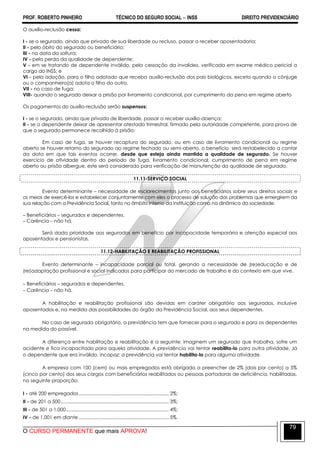 PROF. ROBERTO PINHEIRO TÉCNICO DO SEGURO SOCIAL  INSS DIREITO PREVIDENCIÁRIO
O CURSO PERMANENTE que mais APROVA!
79
O auxílio-reclusão cessa:
I - se o segurado, ainda que privado de sua liberdade ou recluso, passar a receber aposentadoria;
II - pelo óbito do segurado ou beneficiário;
III - na data da soltura;
IV - pela perda da qualidade de dependente;
V - em se tratando de dependente inválido, pela cessação da invalidez, verificada em exame médico pericial a
cargo do INSS; e
VI - pela adoção, para o filho adotado que receba auxílio-reclusão dos pais biológicos, exceto quando o cônjuge
ou o companheiro(a) adota o filho do outro.
VII - no caso de fuga;
VIII- quando o segurado deixar a prisão por livramento condicional, por cumprimento da pena em regime aberto
Os pagamentos do auxílio-reclusão serão suspensos:
I - se o segurado, ainda que privado de liberdade, passar a receber auxílio-doença;
II - se o dependente deixar de apresentar atestado trimestral, firmado pela autoridade competente, para prova de
que o segurado permanece recolhido à prisão;
Em caso de fuga, se houver recaptura do segurado, ou em caso de livramento condicional ou regime
aberto se houver retorno do segurado ao regime fechado ou semi-aberto, o benefício será restabelecido a contar
da data em que tais eventos ocorrer, desde que esteja ainda mantida a qualidade de segurado. Se houver
exercício de atividade dentro do período de fuga, livramento condicional, cumprimento de pena em regime
aberto ou prisão albergue, este será considerado para verificação de manutenção da qualidade de segurado.
11.11-SERVIÇO SOCIAL
Evento determinante – necessidade de esclarecimentos junto aos beneficiários sobre seus direitos sociais e
os meios de exercê-los e estabelecer conjuntamente com eles o processo de solução dos problemas que emergirem da
sua relação com a Previdência Social, tanto no âmbito interno da instituição como na dinâmica da sociedade.
– Beneficiários – segurados e dependentes.
– Carência – não há.
Será dada prioridade aos segurados em benefício por incapacidade temporária e atenção especial aos
aposentados e pensionistas.
11.12-HABILITAÇÃO E REABILITAÇÃO PROFISSIONAL
Evento determinante – incapacidade parcial ou total, gerando a necessidade de (re)educação e de
(re)adaptação profissional e social indicados para participar do mercado de trabalho e do contexto em que vive.
– Beneficiários – segurados e dependentes.
– Carência – não há.
A habilitação e reabilitação profissional são devidas em caráter obrigatório aos segurados, inclusive
aposentados e, na medida das possibilidades do órgão da Previdência Social, aos seus dependentes.
No caso de segurado obrigatório, a previdência tem que fornecer para o segurado e para os dependentes
na medida do possível.
A diferença entre habilitação e reabilitação é a seguinte: imaginem um segurado que trabalha, sofre um
acidente e fica incapacitado para aquela atividade. A previdência vai tentar reabilita-lo para outra atividade. Já
o dependente que era inválido, incapaz: a previdência vai tentar habilita-lo para alguma atividade.
A empresa com 100 (cem) ou mais empregados está obrigada a preencher de 2% (dois por cento) a 5%
(cinco por cento) dos seus cargos com beneficiários reabilitados ou pessoas portadoras de deficiência, habilitadas,
na seguinte proporção:
I - até 200 empregados...................................................................... 2%;
II - de 201 a 500.................................................................................... 3%;
III - de 501 a 1.000................................................................................ 4%;
IV - de 1.001 em diante ...................................................................... 5%.
 