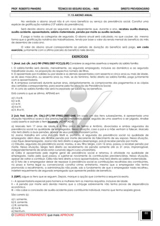 PROF. ROBERTO PINHEIRO TÉCNICO DO SEGURO SOCIAL  INSS DIREITO PREVIDENCIÁRIO
O CURSO PERMANENTE que mais APROVA!
80
11.13-ABONO ANUAL
Na verdade o abono anual não é um novo benefício ou serviço da previdência social. Constitui uma
espécie de gratificação natalina (13º salário da previdência).
Será devido abono anual ao segurado e ao dependente que, durante o ano, recebeu auxílio-doença,
auxílio-acidente, aposentadoria, salário-maternidade, pensão por morte ou auxílio-reclusão.
É pago a todas as categorias de segurado. O abono anual será calculado, no que couber, da mesma
forma que a gratificação natalina dos trabalhadores, tendo por base o valor da renda mensal do benefício do mês
de dezembro de cada ano.
O valor do abono anual correspondente ao período de duração do benefício será pago, em cada
exercício, juntamente com a última parcela do benefício nele devida.
EXERCÍCIOS
1. [Anal. Jud.-(Ár. Jud.)-TRF-2ªREG/2007-FCC].(Q.59) Considere as seguintes assertivas a respeito do salário família:
I. O salário-família será devido, mensalmente, ao segurado empregado, inclusive ao doméstico e ao segurado
trabalhador avulso, na proporção do respectivo número de filhos.
II. O aposentado por invalidez ou por idade e os demais aposentados com sessenta e cinco anos ou mais de idade,
se do sexo masculino, ou sessenta anos ou mais, se do feminino, terão direito ao salário-família, pago juntamente
com a aposentadoria.
III. A empresa conservará durante quinze anos, obrigatoriamente, os comprovantes dos pagamentos e as cópias
das certidões correspondentes, para exame pela fiscalização da Previdência Social.
IV. A cota do salário-família não será incorporada ao salário ou ao benefício.
Está correto o que se afirma, APENAS em
a) I, II e III.
b) I e III.
c) I e IV.
d) II e IV.
e) II, III e IV.
2 [Juiz Fed. Subst.-(Pr. Obj.)-(P1)-TRF-5ªREG/2007-UnB] Em cada um dos itens subseqüentes, é apresentada uma
situação hipotética acerca das prestações da previdência social, seguida de uma assertiva a ser julgada. Analise
cada asserto e assinale o item incorreto (ADAPTADA)
a) Marcelo tem 17 anos de idade e é filho único de Selma e Antônio, divorciados e ambos segurados da
previdência social na qualidade de empregados. Nessa situação, caso o pai e a mãe venham a falecer, Marcelo
não terá direito a duas pensões, apesar de seus pais não morarem juntos.
b) Joana trabalha em uma indústria têxtil e, portanto, é segurada da previdência social na qualidade de
empregada; além disso, ela recebe pensão por morte decorrente do falecimento de seu esposo. Nessa situação,
caso fique desempregada, Joana não terá direito a seguro-desemprego, pois já recebe pensão por morte.
c) Cláudio, segurado da previdência social, morreu, e seu filho Sérgio, com 16 anos, passou a receber pensão por
morte. Nessa situação, Sérgio terá direito ao recebimento da pensão somente até os 21 anos, improrrogável,
independentemente de ainda estar cursando algum curso universitário.
d) Célia é aposentada pelo regime geral de previdência social e retornou à atividade na qualidade de
empregada, razão pela qual passou a sujeitar-se novamente às contribuições previdenciárias. Nessa situação,
apesar de voltar a contribuir, Célia não terá direito a nova aposentadoria, mas terá direito ao salário-maternidade.
e) O fato de o empregador deixar de repassar à previdência social as contribuições recolhidas dos contribuintes,
no prazo e forma legal ou convencional, constitui crime; entretanto, mesmo que o empregador não tenha
promovido o recolhimento, a administração não pode, sob o fundamento de que o empregador nada recolheu,
indeferir requerimento de segurado empregado que apresente pedido de benefício.
3. [QRP] Julgue os itens que se seguem. Depois, marque a opção que contenha a sequencia exata.
I – A aposentadoria especial para homens e mulheres tem os mesmos requisitos, inclusive de idade.
II – A pensão por morte será devida mesmo que o cônjuge sobrevivente não tenha provas de dependência
econômica.
III – não cabe a concessão de auxílio-acidente para contribuinte individual, mesmo que tenha seqüela grave.
São correto (s):
a) I, somente.
b) II, somente.
c) III, somente.
d) II e III.
e) Nenhum.
 