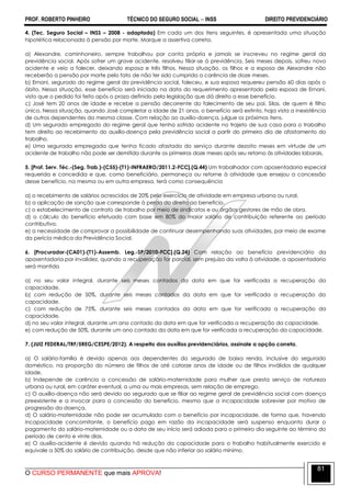 PROF. ROBERTO PINHEIRO TÉCNICO DO SEGURO SOCIAL  INSS DIREITO PREVIDENCIÁRIO
O CURSO PERMANENTE que mais APROVA!
81
4. (Tec. Seguro Social – INSS – 2008 - adaptada) Em cada um dos itens seguintes, é apresentada uma situação
hipotética relacionada à pensão por morte. Marque a assertiva correta.
a) Alexandre, caminhoneiro, sempre trabalhou por conta própria e jamais se inscreveu no regime geral da
previdência social. Após sofrer um grave acidente, resolveu filiar-se à previdência. Seis meses depois, sofreu novo
acidente e veio a falecer, deixando esposa e três filhos. Nessa situação, os filhos e a esposa de Alexandre não
receberão a pensão por morte pelo fato de não ter sido cumprida a carência de doze meses.
b) Ernani, segurado do regime geral da previdência social, faleceu, e sua esposa requereu pensão 60 dias após o
óbito. Nessa situação, esse benefício será iniciado na data do requerimento apresentado pela esposa de Ernani,
visto que o pedido foi feito após o prazo definido pela legislação que dá direito a esse benefício.
c) José tem 20 anos de idade e recebe a pensão decorrente do falecimento de seu pai, Silas, de quem é filho
único. Nessa situação, quando José completar a idade de 21 anos, o benefício será extinto, haja vista a inexistência
de outros dependentes da mesma classe. Com relação ao auxílio-doença, julgue os próximos itens.
d) Um segurado empregado do regime geral que tenha sofrido acidente no trajeto de sua casa para o trabalho
tem direito ao recebimento do auxílio-doença pela previdência social a partir do primeiro dia de afastamento do
trabalho.
e) Uma segurada empregada que tenha ficado afastada do serviço durante dezoito meses em virtude de um
acidente de trabalho não pode ser demitida durante os primeiros doze meses após seu retorno às atividades laborais.
5. [Prof. Serv. Téc.-(Seg. Trab.)-(C55)-(T1)-INFRAERO/2011.2-FCC].(Q.44) Um trabalhador com aposentadoria especial
requerida e concedida e que, como beneficiário, permaneça ou retorne à atividade que ensejou a concessão
desse benefício, na mesma ou em outra empresa, terá como consequência
a) o recebimento de salários acrescidos de 20% pelo exercício de atividade em empresa urbana ou rural.
b) a aplicação de sanção que corresponde à perda do direito ao benefício.
c) o estabelecimento de contrato de trabalho por meio de sindicatos e ou órgãos gestores de mão de obra.
d) o cálculo do benefício efetuado com base em 80% do maior salário de contribuição referente ao período
contributivo.
e) a necessidade de comprovar a possibilidade de continuar desempenhando suas atividades, por meio de exame
da perícia médica da Previdência Social.
6. [Procurador-(CA01)-(T1)-Assemb. Leg.-SP/2010-FCC].(Q.24) Com relação ao benefício previdenciário da
aposentadoria por invalidez, quando a recuperação for parcial, sem prejuízo da volta à atividade, a aposentadoria
será mantida
a) no seu valor integral, durante seis meses contados da data em que for verificada a recuperação da
capacidade.
b) com redução de 50%, durante seis meses contados da data em que for verificada a recuperação da
capacidade.
c) com redução de 75%, durante seis meses contados da data em que for verificada a recuperação da
capacidade.
d) no seu valor integral, durante um ano contado da data em que for verificada a recuperação da capacidade.
e) com redução de 50%, durante um ano contado da data em que for verificada a recuperação da capacidade.
7. (JUIZ FEDERAL/TRF/5REG/CESPE/2012). A respeito dos auxílios previdenciários, assinale a opção correta.
a) O salário-família é devido apenas aos dependentes do segurado de baixa renda, inclusive do segurado
doméstico, na proporção do número de filhos de até catorze anos de idade ou de filhos inválidos de qualquer
idade.
b) Independe de carência a concessão de salário-maternidade para mulher que presta serviço de natureza
urbana ou rural, em caráter eventual, a uma ou mais empresas, sem relação de emprego.
c) O auxílio-doença não será devido ao segurado que se filiar ao regime geral de previdência social com doença
preexistente e a invocar para a concessão do benefício, mesmo que a incapacidade sobrevier por motivo de
progressão da doença.
d) O salário-maternidade não pode ser acumulado com o benefício por incapacidade, de forma que, havendo
incapacidade concomitante, o benefício pago em razão da incapacidade será suspenso enquanto durar o
pagamento do salário-maternidade ou a data de seu início será adiada para o primeiro dia seguinte ao término do
período de cento e vinte dias.
e) O auxílio-acidente é devido quando há redução da capacidade para o trabalho habitualmente exercido e
equivale a 50% do salário de contribuição, desde que não inferior ao salário mínimo.
 