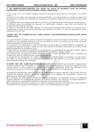 PROF. ROBERTO PINHEIRO TÉCNICO DO SEGURO SOCIAL  INSS DIREITO PREVIDENCIÁRIO
O CURSO PERMANENTE que mais APROVA!
82
8. (JUIZ FEDERAL/TRF/5REG/CESPE/2012) Com relação aos serviços da previdência social, aos benefícios
previdenciários e à forma como são calculados, assinale a opção correta.
a) De acordo com a CF, nenhum benefício pago pela previdência social pode ter valor inferior a um salário
mínimo.
b) Tratando-se de mulher, para aplicação do fator previdenciário, cujo cálculo baseia-se na idade, na expectativa
de sobrevida e no tempo de contribuição do segurado ao se aposentar, adicionam-se ao tempo de contribuição
cinco anos.
c) O segurado pelo regime geral de previdência social faz jus ao recebimento de auxílio-doença e auxílio-reclusão.
d) Havendo perda da qualidade de segurado, as contribuições anteriores a essa data não poderão ser
computadas para efeito de carência.
e) Veda-se a acumulação de auxílio-acidente com proventos de aposentadoria, mesmo nos casos em que a
manifestação da lesão incapacitante, ensejadora da concessão do auxílio, e o início da aposentadoria sejam
anteriores ao ano de 1997
9. (CESPE - 2013 - TRT - 8ª Região (PA e AP) - Analista Judiciário - Área Administrativa) Em relação ao RGPS, assinale
a opção correta.
a) A aposentadoria por idade é devida ao segurado empregado, contribuinte individual e facultativo, a partir do
momento em que completar sessenta e cinco anos de idade, se homem, ou sessenta anos de idade, se mulher,
independentemente do tempo de contribuição.
b) O estudante com idade igual ou superior a dezesseis anos pode filiar-se ao RGPS, mediante contribuição, na
condição de segurado facultativo, desde que não esteja exercendo atividade remunerada que o defina como
segurado obrigatório da previdência social.
c) Para efeito de concessão de beneficiários previdenciários aos dependentes do segurado do RGPS, deve-se
considerar a seguinte ordem de preferência: descendentes, ascendentes, cônjuge e irmãos.
d) O indivíduo que, em gozo de benefício de auxílio doença, no prazo de doze meses, não se aposentar por
invalidez nem voltar ao trabalho perde a qualidade de segurado.
e) O segurado que, aposentado sob o RGPS, permanecer em atividade sujeita a esse regime, ou a ele retornar,
terá direito ao auxílio doença e à aposentadoria por invalidez, mas não fará jus ao auxílio reclusão nem à
aposentadoria por tempo de contribuição.
10. (CESPE - 2013 - MTE - Auditor Fiscal do Trabalho - Prova 2) O auxílio-acidente, que visa ressarcir o segurado em
virtude de acidente que lhe provoque a redução da capacidade laborativa, é, conforme a doutrina de Fábio
Zambitte Ibrahim, o único benefício de natureza exclusivamente indenizatória. Tendo essa afirmação como
referência inicial, julgue os itens que se seguem, relativos ao auxílio-acidente e ao auxílio-doença.
1) A legislação previdenciária veda a concessão do auxílio-acidente quando o segurado, mesmo sendo vítima de
acidente de qualquer natureza, apresentar danos funcionais ou redução da capacidade funcional sem
repercussão na capacidade laborativa.
2) A concessão do auxílio-acidente, restrita ao segurado empregado, ao trabalhador avulso e ao segurado
especial, depende da ocorrência de acidente de qualquer natureza, com produção de sequela definitiva e
efetiva redução da capacidade de trabalho do segurado em decorrência dessa sequela.
3) O auxílio-doença é encerrado apenas com a morte do segurado, de forma que o segurado poderá recebê-lo
conjuntamente com qualquer outro benefício, inclusive com a aposentadoria por invalidez.
 
