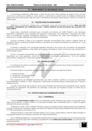PROF. ROBERTO PINHEIRO TÉCNICO DO SEGURO SOCIAL  INSS DIREITO PREVIDENCIÁRIO
O CURSO PERMANENTE que mais APROVA!
83
12  FINANCIAMENTO DA SEGURIDADE SOCIAL
A Constituição Federal de 1988 dedica o Título VII inteiro para traçar diretrizes da Ordem Social, que tem
como base o primado do trabalho, e como objetivo o bem-estar e a justiça social. As diretrizes constitucionais
indicam de forma insofismável a idéia de inserir, a semelhança de Estados desenvolvidos, o Brasil no contexto do
Welfare State.
12.1 – NOÇÕES GERAIS DE FINANCIAMENTO
Determina a Constituição Federal que a seguridade social será financiada de forma direta por toda
sociedade, materializada nas contribuições sociais, e indireta mediante recursos decorrentes dos orçamentos dos
entes políticos.
Nesse passo, importante mencionar que as receitas dos Estados, do Distrito Federal e dos Municípios
destinadas à seguridade social constarão dos respectivos orçamentos, não integrando o orçamento da União.
Assim a Constituição, evitando divergências preceitua a incumbência de cada ente estabelecer em seu
orçamento um capítulo destinado ao custeio da seguridade.
Contudo, somente a União é que programa dotações orçamentárias para custear o Regime Geral de
Previdência Social, contribuindo estados membros e municípios na condição de empresa nos termos do art. 15 da
lei 8.212 de 1991.
É vedada a utilização, sem autorização legislativa específica, de recursos dos orçamentos da seguridade
social para suprir necessidade ou cobrir déficit de empresas, fundações e fundos, inclusive das que componham a
Administração indireta.
Por fim, a proposta orçamentária da seguridade social será elaborada de forma integrada pelos órgãos
responsáveis por cada segmento, tendo em vistas metas e prioridades estabelecidas na lei de diretrizes
orçamentárias, assegurada a cada área a gestão de seus recursos.
12.2 – RECEITAS DA UNIÃO
A contribuição da União é constituída de recursos adicionais do Orçamento Fiscal, fixados obrigatoriamente
na lei orçamentária anual.
No âmbito federal, o orçamento da Seguridade Social é composto das seguintes receitas:
I - receitas da União;
II - receitas das contribuições sociais;
III - receitas de outras fontes.
Para pagamento dos encargos previdenciários da União, poderão contribuir os recursos da Seguridade
Social referentes a COFINS e a CSLL, assegurada a destinação de parcela dessas contribuições para a saúde e
assistência social.
A União é responsável pela cobertura de eventuais insuficiências financeiras da Seguridade Social, quando
decorrentes do pagamento de benefícios de prestação continuada da Previdência Social, na forma da Lei
Orçamentária Anual.
12.3 – ASPECTOS GERAIS DAS CONTRIBUIÇÕES SOCIAIS
12.3.1 – COMPETÊNCIA
Compete exclusivamente a União instituir as contribuições sociais, lembrando que existe uma exceção a essa
regra, pois os Estados, o Distrito Federal e os Municípios poderão criar contribuições para o custeio do regime
previdenciário de seus servidores.
Atualmente a União, todos os Estados-membros e alguns municípios possuem regimes próprios de previdência
social, em razão de seus servidores, regimes que devem se adequar às regras gerais estabelecidas pela União na lei
9.717/98, já estudada no início desse curso.
O Regime Próprio se volta para servidores públicos que ocupam cargos efetivos, portanto estão excluídos os
empregados públicos e os servidores ocupantes de cargos comissionados.
A lei 11.098/05 restabeleceu a capacidade tributária ativa da União. Capacidade essa que está relacionada
ao poder de arrecadar, executar e normatizar o recolhimento das contribuições previdenciárias, que até então era
exercida pelo INSS.
 