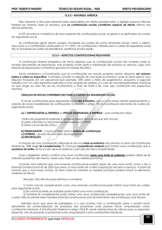 PROF. ROBERTO PINHEIRO TÉCNICO DO SEGURO SOCIAL  INSS DIREITO PREVIDENCIÁRIO
O CURSO PERMANENTE que mais APROVA!
84
12.3.2 – NATUREZA JURÍDICA
Não obstante a discussão existente pelos especialistas em direito previdenciário, o Egrégio Supremo Tribunal
Federal por diversas vezes já declarou que as contribuições sociais constituem espécie de tributo distinta das
demais existentes.
O STF reconhece a existência de duas espécies de contribuições sociais, às gerais e as destinadas ao custeio
da seguridade social.
As contribuições gerais seriam aquelas vinculadas ao custeio de outras atividades sociais, como o salário-
educação e a contribuição criada pela LC nº 110/01. As contribuições voltadas para o custeio da seguridade social
são as vinculadas ao custeio da previdência, assistência social e saúde.
12.3.3 – ASPECTOS CONSTITUCIONAIS RELEVANTES
A constituição Federal estabelece de forma expressa que as contribuições sociais não incidirão sobre as
receitas decorrentes de exportação, mas poderão incidir sobre a importação de produtos ou serviços. Logo com
relação às exportações contatamos genuína imunidade tributária.
Ainda estabelece a Constituição que as contribuições em estudo poderão adotar alíquotas ad valorem
(sobre o valor) ou específica. A primeira consiste na eleição de uma base econômica, onde se deve aplicar uma
alíquota traduzida em um percentual (por exemplo, 20% sobre a folha de pagamento), enquanto a segunda
trabalha com um valor específico aplicado a uma unidade de medida, é o caso do microempreendedor individual
no que tange ao valor fixo do seu recolhimento a título de ICMS e ISS, caso seja contribuinte dos respectivos
impostos.
CRIAÇAO DE NOVAS CONTRIBUICOES PARA O CUSTEIO DA SEGURIDADE SOCIAL
O rol de contribuições para seguridade social não é taxativo, pois a Carta Maior admite expressamente a
criação de novas modalidades de contribuições. Consoante o artigo 195 da Constituição são fontes de custeio da
seguridade social:
a) O EMPREGADOR ou EMPRESA ou PESSOA EQUIPARADA A EMPRESA – que contribuem sobre:
1)folha de pagamento realizado a qualquer pessoa física ainda que sem vínculo;
2) sobre a Receita ou faturamento das empresas (COFINS);
3) Sobre o lucro liquido (CSLL);
b) TRABALHADOR – o qual contribui sobre o salário de contribuição;
c) LOTERIAS – receita de concursos de prognósticos
d) IMPORTAÇÃO.
A criação de uma contribuição utilizando-se de uma base econômica não prevista no texto da Constituição
Federal de 1988 exige lei complementar. É a famosa competência residual para instituir nova contribuição que é
exclusiva da União. Se for o caso deve-se observar o princípio da não-cumulatividade.
Caso o legislador venha a instituir uma nova contribuição sobre uma fonte já existente poderá utilizar de lei
ordinária (podendo até mesmo, nesse caso, fazer uso da medida provisória).
Contudo insta salientar que uma emenda constitucional poderá dispor de uma nova fonte, como o fez a
Emenda Constitucional 42 de 2003 que previu a nova fonte de custeio impostação de bens e serviços. A partir do
instante que a nova base constou do texto maior lei ordinária ou medida provisória poderá instituir os elementos
materiais do tributo.
Atenção. São três situações distintas a considerar.
1) Tanto uma lei complementar como uma emenda constitucional pode instituir nova fonte de custeio
para seguridade social;
2) Se a fonte já existe, lei ordinária pode instituir uma nova contribuição;
3) Somente lei complementar pode instituir uma nova contribuição estabelecendo uma nova fonte de
custeio. Não se admite nessa hipótese emenda constitucional, pois tal instrumento não é hábil para criar tributos.
Exemplo atual, que serve de paradigma, é o que ocorreu com a contribuição sobre a receita bruta
decorrente da comercialização da produção dos produtores rurais pessoas físicas, enquadrados como
contribuinte individual. A Constituição Federal no artigo 195,§ 8º, prevê referida base de cálculo para os segurados
especiais, não alcançando os produtores rurais, enquadrados como contribuintes individuais.
 