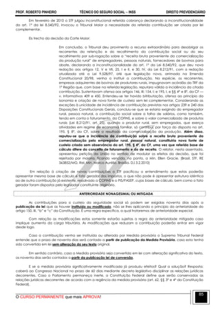 PROF. ROBERTO PINHEIRO TÉCNICO DO SEGURO SOCIAL  INSS DIREITO PREVIDENCIÁRIO
O CURSO PERMANENTE que mais APROVA!
85
Em fevereiro de 2010 o STF julgou inconstitucional referida cobrança declarando a inconstitucionalidade
do art. 1º da lei 8.540/92. Invocou o Tribunal Maior a necessidade da referida contribuição ser criada por lei
complementar.
Eis trecho da decisão da Corte Maior:
Em conclusão, o Tribunal deu provimento a recurso extraordinário para desobrigar os
recorrentes da retenção e do recolhimento da contribuição social ou do seu
recolhimento por sub-rogação sobre a ―receita bruta proveniente da comercialização
da produção rural‖ de empregadores, pessoas naturais, fornecedores de bovinos para
abate, declarando a inconstitucionalidade do art. 1º da Lei 8.540/92, que deu nova
redação aos artigos 12, V e VII, 25, I e II, e 30, IV, da Lei 8.212/91, com a redação
atualizada até a Lei 9.528/97, até que legislação nova, arrimada na Emenda
Constitucional 20/98, venha a instituir a contribuição. Na espécie, os recorrentes,
empresas adquirentes de bovinos de produtores rurais, impugnavam acórdão do TRF da
1ª Região que, com base na referida legislação, reputara válida a incidência da citada
contribuição. Sustentavam ofensa aos artigos 146, III; 154, I; e 195, I, e §§ 4º e 8º, da CF —
v. Informativos 409 e 450. Entendeu-se ter havido bitributação, ofensa ao princípio da
isonomia e criação de nova fonte de custeio sem lei complementar. Considerando as
exceções à unicidade de incidência de contribuição previstas nos artigos 239 e 240 das
Disposições Constitucionais Gerais, concluiu-se que se estaria exigindo do empregador
rural, pessoa natural, a contribuição social sobre a folha de salários, como também,
tendo em conta o faturamento, da COFINS, e sobre o valor comercializado de produtos
rurais (Lei 8.212/91, art. 25), quando o produtor rural, sem empregados, que exerça
atividades em regime de economia familiar, só contribui, por força do disposto no art.
195, § 8º, da CF, sobre o resultado da comercialização da produção. Além disso,
reputou-se que a incidência da contribuição sobre a receita bruta proveniente da
comercialização pelo empregador rural, pessoa natural, constituiria nova fonte de
custeio criada sem observância do art. 195, § 4º, da CF, uma vez que referida base de
cálculo difere do conceito de faturamento e do de receita. O relator, nesta assentada,
apresentou petição da União no sentido de modular os efeitos da decisão, que foi
rejeitada por maioria, ficando vencida, no ponto, a Min. Ellen Gracie. (Brasil. STF. RE
363852/MG. Rel. Min. Marco Aurélio. Brasília. DJ 3.2.2010)
Em relação à criação de novas contribuições o STF pacificou o entendimento que estas poderão
apresentar mesma base de cálculo e fato gerador dos impostos, o que não pode é apresentar estrutura idêntica
ao de outra contribuição já existente, ressalvado a COFINS e o PIS/PASEP, cujas bases de cálculo, bem como o fato
gerador foram dispostos pelo legislador constituinte originário.
ANTERIORIDADE NONAGESIMAL OU MITIGADA
As contribuições para o custeio da seguridade social só podem ser exigidas noventa dias após a
publicação da lei que as houver instituído ou modificado, não se lhes aplicando o princípio da anterioridade do
artigo 150, III, ―b‖ e ―c‖ da Constituição. É uma regra específica, a qual trataremos de anterioridade especial.
Com relação as modificações estas somente estarão sujeitas a regra da anterioridade mitigada caso
implique aumento da carga tributária. As modificações que reduzam a contribuição poderão entrar em vigor
desde logo.
Caso a contribuição venha ser instituída ou alterada por Medida provisória o Supremo Tribunal Federal
entende que o prazo de noventa dias será contado a partir de publicação da Medida Provisória, caso esta tenha
sido convertida em lei sem alteração do seu texto original.
Em sentido contrário, caso a Medida provisória seja convertida em lei com alteração significativa do texto,
os noventa dias serão contados a partir da publicação lei de conversão.
E se a medida provisória significativamente modificada já produziu efeitos? Qual a solução? Resposta;
caberá ao Congresso Nacional no prazo de 60 dias mediante decreto legislativo disciplinar as relações jurídicas
decorrentes. Caso o Parlamento permaneça inerte, a Constituição Federal define que serão conservadas as
relações jurídicas decorrentes de acordo com a regência da medida provisória (art. 62, §§ 3º e 4º da Constituição
Federal).
 