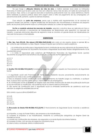 PROF. ROBERTO PINHEIRO TÉCNICO DO SEGURO SOCIAL  INSS DIREITO PREVIDENCIÁRIO
O CURSO PERMANENTE que mais APROVA!
87
No que tange a utilização intensiva de mão de obra, o melhor exemplo recai sobre as instituições
financeiras. É notório que tal setor cada vez mais vem utilizando menos mão de obra, em razão da automação de
seus serviços. Hoje, vamos a um agencia bancária e resolvemos praticamente tudo nos caixas eletrônicos. Diante
desta realidade as pessoas jurídicas desse setor pagam sobre a folha de pagamento de seus empregados um
percentual de 22,5%, portanto, superior às demais empresas.
Com relação ao porte das empresas, penso que a matéria está regulamentada na lei nacional do
programa Simples que permite o regime simplificado de tributação das microempresas e empresas de pequeno
porte, alcançando praticamente todas as contribuições voltadas ao custeio da seguridade social.
Por fim a condição estrutural de mercado de trabalho, segundo a doutrina deve ser aplicada em face a
necessidade de estimular a manutenção de trabalhadores de determinado setor específico no mercado de
trabalho, a exemplo diminuindo alíquotas de segmento onde se constata um grande êxodo de trabalhadores do
mercado formal para a informalidade.
EXERCÍCIOS
1. [Téc. Rec. Fed.-(P2)-(Ár. Trib.-Aduan.)-TRF/2006-ESAF].(Q.58) Leia cada um dos assertos abaixo e assinale (V) ou
(F), conforme seja verdadeiro ou falso. Depois, marque a opção que contenha a exata seqüência.
( ) A contribuição da União para a Seguridade Social é constituída de recursos adicionais do Orçamento Fiscal.
( ) Os recursos adicionais do Orçamento Fiscal para a Seguridade Social serão fixados obrigatoriamente na lei
orçamentária anual.
( ) A União é responsável pela cobertura de insuficiências financeiras da Seguridade Social, quando
decorrentes do pagamento de benefícios de prestação continuada da Previdência Social.
a) V V V
b) F F F
c) F V V
d) V V F
e) F F V
2. (Auditor-TCE-CE/2006-FCC).(Q.87) Considere as seguintes assertivas a respeito do financiamento da Seguridade
Social:
I. A seguridade social será financiada, de forma direta, mediante recursos provenientes exclusivamente do
orçamento da União e das contribuições sociais.
II. Para as empresas haverá contribuição social sobre rendimentos do trabalho pagos ou creditados, a qualquer
título, à pessoa física que lhes preste serviço, mesmo sem vínculo empregatício.
III. As contribuições sociais só poderão ser exigidas após decorridos sessenta dias da data da publicação da lei que
as houver instituído ou modificado, não podendo recair no mesmo exercício financeiro.
IV. São isentas de contribuição para a seguridade social as entidades beneficentes de assistência social que
atendam às exigências estabelecidas em lei.
Está correto o que se afirma SOMENTE em
a) I e III.
b) I e IV.
c) II e IV.
d) I, II e IV.
e) II, III e IV.
3. (Procurador do Estado-PGE-RR/2006-FCC).(Q.99) O financiamento da Seguridade Social, incluindo a assistência
social,
a) é tripartite, a cargo do Poder Público, das empresas e dos trabalhadores.
b) compete às empresas e aos trabalhadores, mediante as contribuições obrigatórias ao Regime Geral de
Previdência Social.
c) consiste nas contribuições das empresas, dos segurados e na renda líquida das loterias federais.
d) compete à União, com recursos do respectivo orçamento fiscal.
e) cabe a toda a sociedade, direta e indiretamente.
 