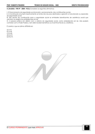 PROF. ROBERTO PINHEIRO TÉCNICO DO SEGURO SOCIAL  INSS DIREITO PREVIDENCIÁRIO
O CURSO PERMANENTE que mais APROVA!
88
4. (Analista – TRF/4ª - 2004 - FCC) Considere as seguintes afirmativas:
I. O financiamento da seguridade social provém, exclusivamente, das contribuições sociais.
II. A Constituição enumera taxativamente as fontes dos recursos destinados a garantir a manutenção ou expansão
da seguridade social.
III. São isentas de contribuição para a seguridade social as entidades beneficentes de assistência social que
atendam às exigências estabelecidas em lei.
IV. A pessoa jurídica em débito com o sistema da seguridade social, como estabelecido em lei, não poderá
contratar com o Poder Público, nem dele receber benefícios ou incentivos fiscais ou creditícios.
É correto o que se afirma APENAS em
a) I e II.
b) I e III.
c) II e III.
d) II e IV.
e) III e IV.
 