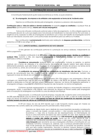 PROF. ROBERTO PINHEIRO TÉCNICO DO SEGURO SOCIAL  INSS DIREITO PREVIDENCIÁRIO
O CURSO PERMANENTE que mais APROVA!
89
13. CONTRIBUIÇÕES SOCIAIS DAS EMPRESAS
A Constituição Federal prevê quatro bases econômicas ou fontes, as quais arrolamos:
a) Do empregador, da empresa e da entidade a ela equiparada na forma da lei, incidente sobre:
Vejamos as contribuições devidas pelo empregador, empresas ou pessoas a ela equiparadas.
Contribuição sobre a folha de salários e demais rendimentos do trabalho pagos ou creditados, a qualquer título, a
pessoa física que lhe presta serviço, mesmo sem vínculo empregatício
Trata-se da criticada contribuição patronal sobre a folha de pagamento. A crítica dirigida espécie de
contribuição decorre do custo que exigido para manutenção do trabalhador no mercado formal. Por outro lado, a
exigência se faz, baseada na idéia do empregador se beneficiar com a força de trabalho do empregado durante
toda sua vida laboral, atuando assim, como patrocinador de benefícios para sua velhice ou invalidez.
Essa contribuição é exclusivamente destinada para realização de despesas previdenciárias, conforme
determina a CF/88 no seu artigo 167, XI.
13.1.1. ASPECTO MATERIAL e QUANTITATIVO DO FATO GERADOR
O fato gerador da contribuição patronal é a prestação do serviço realizada, independente do
efetivo pagamento.
A referida contribuição é de 20% sobre o total das remunerações pagas, devidas ou creditadas a
qualquer título, durante o mês, aos segurados empregados e trabalhadores avulsos que prestem serviços,
destinadas a retribuir o trabalho.
Considera-se remuneração qualquer forma de contrapartida, inclusive as gorjetas, os ganhos
habituais sob a forma de utilidades e os adiantamentos decorrentes de reajuste salarial, quer pelos serviços
efetivamente prestados, quer pelo tempo à disposição do empregador ou tomador de serviços, nos termos da lei
ou do contrato ou, ainda, de convenção ou acordo coletivo de trabalho ou sentença normativa.
A contribuição da empresa, diferente da contribuição do trabalhador não tem teto. Contudo, a
parcela da remuneração que não constitui base de cálculo da contribuição do trabalhador, também não
ingressará na base de cálculo de contribuição da empresa.
A título de exemplo, imaginemos que a empresa UFA LTDA pague a seu empregado a título de
vantagens em determinado mês em pecúnia R$ 1.400,00 de salário e R$ 300,00 de gorjetas, arrecadadas dos
clientes e distribuídas no final do mês pelo próprio empregador. Ademais, nos termos da legislação pertinente, o
empregador entregou o equivalente a R$ 80,00 em tíquetes de vale-transporte, nos termos da legislação.
Conforme ajustado expressamente no contrato de trabalho integrava a remuneração mensal do
empregado, ainda, o equivalente a R$ 3.300,00, valor estimado do aluguel do imóvel cedido pelo empregador
para a ocupação do empregado e sua família no curso da relação de emprego.
Nessa situação, a contribuição social da empresa, naquele mês, incidente sobre a remuneração foi
de 20% sobre R$5.000,00, pois nos termos do art. 28, parágrafo 5º, da lei 8.212 de 1991, o valor do auxílio transporte
pago nos termos da legislação vigente não ingressa na base de cálculo da contribuição do segurado, logo está
excluído também da base de cálculo da contribuição do empregador.
O STF em março do ano de 2010 decidiu que o vale transporte mesmo pago em moeda ao
trabalhador não constitui salário de contribuição para fins previdenciários. Nesse sentido:
Asseverou-se, desse modo, que o deslinde da causa importaria necessária consideração
sobre o conceito de moeda, conceito jurídico — não conceito específico da Ciência
Econômica —, haja vista as funções por ela desempenhadas na intermediação de
trocas e como instrumento de reserva de valor e padrão de valor. Após digressão sobre
o tema, concluiu-se que, pago o benefício em vale-transporte ou em moeda, isso não
afetaria o caráter não salarial do auxílio. Tendo isso em conta, reputou-se que a
cobrança de contribuição previdenciária sobre o valor pago, em pecúnia, a título de
vales-transporte pelo recorrente aos seus empregados afrontaria a Constituição em sua
totalidade normativa. Consignou-se, ademais, que a autarquia previdenciária buscava
fazer incidir pretensão de natureza tributária sobre a concessão de benefício, parcela
esta que teria caráter indenizatório. Vencidos os Ministros Joaquim Barbosa e Marco
Aurélio que desproviam o recurso ao fundamento de que o valor configuraria vantagem
 