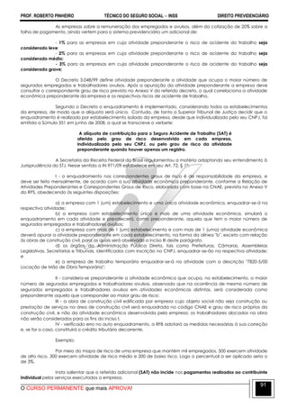 PROF. ROBERTO PINHEIRO TÉCNICO DO SEGURO SOCIAL  INSS DIREITO PREVIDENCIÁRIO
O CURSO PERMANENTE que mais APROVA!
91
As empresas sobre a remuneração dos empregados e avulsos, além da cotização de 20% sobre a
folha de pagamento, ainda vertem para o sistema previdenciário um adicional de:
- 1% para as empresas em cuja atividade preponderante o risco de acidente do trabalho seja
considerado leve;
- 2% para as empresas em cuja atividade preponderante o risco de acidente do trabalho seja
considerado médio;
- 3% para as empresas em cuja atividade preponderante o risco de acidente do trabalho seja
considerado grave;
O Decreto 3.048/99 define atividade preponderante a atividade que ocupa o maior número de
segurados empregados e trabalhadores avulsos. Após a apuração da atividade preponderante a empresa deve
consultar o correspondente grau de risco previsto no Anexo V do referido decreto, o qual correlaciona a atividade
econômica preponderante da empresa e os respectivos riscos de acidente de trabalho.
Segundo o Decreto o enquadramento é implementado, considerando todos os estabelecimentos
da empresa, de modo que a alíquota será única. Contudo, de tanto o Superior Tribunal de Justiça decidir que o
enquadramento é realizado por estabelecimento isolado da empresa, desde que individualizado pelo seu CNPJ, foi
emitida a Súmula 351 em junho de 2008, a qual se transcreve o verbete:
A alíquota de contribuição para o Seguro Acidente de Trabalho (SAT) é
aferida pelo grau de risco desenvolvido em cada empresa,
individualizada pelo seu CNPJ, ou pelo grau de risco da atividade
preponderante quando houver apenas um registro.
A Secretaria da Receita Federal do Brasil regulamentou a matéria adaptando seu entendimento à
Jurisprudência do STJ. Nesse sentido a IN 971/09 estabelece em seu Art. 72, § 1º:
I - o enquadramento nos correspondentes graus de risco é de responsabilidade da empresa, e
deve ser feito mensalmente, de acordo com a sua atividade econômica preponderante, conforme a Relação de
Atividades Preponderantes e Correspondentes Graus de Risco, elaborada com base na CNAE, prevista no Anexo V
do RPS, obedecendo às seguintes disposições:
a) a empresa com 1 (um) estabelecimento e uma única atividade econômica, enquadrar-se-á na
respectiva atividade;
b) a empresa com estabelecimento único e mais de uma atividade econômica, simulará o
enquadramento em cada atividade e prevalecerá, como preponderante, aquela que tem o maior número de
segurados empregados e trabalhadores avulsos;
c) a empresa com mais de 1 (um) estabelecimento e com mais de 1 (uma) atividade econômica
deverá apurar a atividade preponderante em cada estabelecimento, na forma da alínea "b", exceto com relação
às obras de construção civil, para as quais será observado o inciso III deste parágrafo.
d) os órgãos da Administração Pública Direta, tais como Prefeituras, Câmaras, Assembleias
Legislativas, Secretarias e Tribunais, identificados com inscrição no CNPJ, enquadrar-se-ão na respectiva atividade;
e
e) a empresa de trabalho temporário enquadrar-se-á na atividade com a descrição "7820-5/00
Locação de Mão de Obra Temporária";
II - considera-se preponderante a atividade econômica que ocupa, no estabelecimento, o maior
número de segurados empregados e trabalhadores avulsos, observado que na ocorrência de mesmo número de
segurados empregados e trabalhadores avulsos em atividades econômicas distintas, será considerada como
preponderante aquela que corresponder ao maior grau de risco;
III - a obra de construção civil edificada por empresa cujo objeto social não seja construção ou
prestação de serviços na área de construção civil será enquadrada no código CNAE e grau de risco próprios da
construção civil, e não da atividade econômica desenvolvida pela empresa; os trabalhadores alocados na obra
não serão considerados para os fins do inciso I;
IV - verificado erro no auto enquadramento, a RFB adotará as medidas necessárias à sua correção
e, se for o caso, constituirá o crédito tributário decorrente.
Exemplo:
Por meio do mapa de risco de uma empresa que mantém mil empregados, 500 exercem atividade
de alto risco, 300 exercem atividade de risco médio e 200 de baixo risco. Logo o percentual a ser aplicado seria o
de 3%.
Insta salientar que o referido adicional (SAT) não incide nos pagamentos realizados ao contribuinte
individual pelos serviços executados a empresa.
 