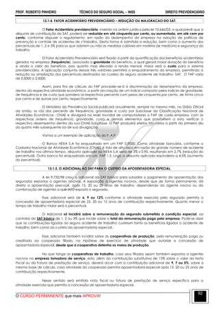 PROF. ROBERTO PINHEIRO TÉCNICO DO SEGURO SOCIAL  INSS DIREITO PREVIDENCIÁRIO
O CURSO PERMANENTE que mais APROVA!
92
13.1.4. FATOR ACIDENTÁRIO PREVIDENCIÁRIO – REDUÇÃO OU MAJORACAO DO SAT.
O Fator Acidentário previdenciário, inserido na ordem jurídica pela lei 10.666/03, a qual prevê que a
alíquota de contribuição do SAT, poderá ser reduzida em até cinquenta por cento, ou aumentada, em até cem por
cento, conforme dispuser o regulamento, em razão do desempenho da empresa na adoção de políticas de
prevenção e controle de acidentes de z’trabalho. Desta forma é admitida a redução, bem como o aumento dos
percentuais de 1, 2 e 3% para os que adotem ou não as medidas cabíveis em matéria de medicina e segurança do
trabalho.
O Fator Acidentário Previdenciário será fixado a partir da quantificação dos benefícios acidentários
gerados na empresa (frequência), associado a gravidade do benefício, a qual gerará maior duração do benefício
e ainda o valor do benefício, pois quanto mais elevado a renda mensal, maior será o custo para o sistema
previdenciário. A aplicação conjunta dessas três variáveis permitirá o enquadramento da empresa, permitindo a
redução ou ampliação dos percentuais destinados ao custeio do seguro acidente de trabalho- SAT. O FAP varia
de 0,5000 a 2,0000.
Assim, para fins de cálculo do FAP proceder-se-á à discriminação do desempenho da empresa,
dentro da respectiva atividade econômica, a partir da criação de um índice composto pelos índices de gravidade,
de frequência e de custo que pondera os respectivos percentis com pesos de cinquenta por cento, de trinta cinco
por cento e de quinze por cento, respectivamente
O Ministério da Previdência Social publicará anualmente, sempre no mesmo mês, no Diário Oficial
da União, os róis dos percentis de frequência, gravidade e custo por Subclasse da Classificação Nacional de
Atividades Econômicas - CNAE e divulgará na rede mundial de computadores o FAP de cada empresa, com as
respectivas ordens de frequência, gravidade, custo e demais elementos que possibilitem a esta verificar o
respectivo desempenho dentro da sua CNAE-Subclasse. O FAP produzirá efeitos tributários a partir do primeiro dia
do quarto mês subsequente ao de sua divulgação.
Vamos a um exemplo de aplicação do F. A.P
O Banco HEXA S.A foi enquadrado em um FAP 0,9000. Como atividade bancária, conforme o
Cadastro Nacional de Atividade Econômica (CNAE) é tida de alto risco em razão do grande número de acidente
de trabalho nos últimos tempo, alíquota aplicada ao HEXA S.A seria de 3% x 0,90, resultando em 2,7% (redução do
percentual). Outro banco foi enquadrado em um FAP 1,5. Logo a alíquota aplicada equivaleria a 4,5% (aumento
do percentual).
13.1.5. O ADICIONAL AO SAT PARA O CUSTEIO DA APOSENTADORIA ESPECIAL.
A lei 9.732/98 criou o adicional ao SAT básico para subsidiar o pagamento da aposentação dos
segurados expostos a agentes nocivos. A exposição a agentes nocivos, desde que de forma permanente, dá
direito a aposentação precoce, após 15, 20 ou 25 anos de trabalho, dependendo do agente nocivo ou da
combinação de agentes a que está exposto o segurado.
Esse adicional será de 6, 9 ou 12% conforme a atividade exercida pelo segurado permita a
concessão de aposentadoria especial de 25, 20 ou 15 anos de contribuição respectivamente. Quanto menor o
tempo de trabalho maior será o percentual.
O Adicional só incidirá sobre a remuneração do segurado submetido a condição especial, ao
contrário do SAT básico de 1, 2 ou 3% que incide sobre o total da remuneração paga pela empresa. Pode-se dizer
que as contribuições ligadas ao seguro acidente de trabalho custeiam tanto os benefícios ligados a acidente de
trabalho, bem como ao custeio da aposentadoria especial.
Esse adicional também incidirá sobre as cooperativas de produção, pela remuneração paga ou
creditada ao cooperado filiado, na hipótese de exercício de atividade que autorize a concessão de
aposentadoria especial, desde que a cooperativa detenha os meios de produção.
No que tange as cooperativas de trabalho, caso seus filiados sejam também expostos a agentes
nocivos na empresa tomadora de serviço, esta, além da contribuição substitutiva de 15% sobre o valor da Nota
Fiscal ou da Fatura de prestação de serviço, deverá arcar com a contribuição adicional de 9, 7 ou 5%, sobre a
mesma base de cálculo, caso atividade do cooperado permita aposentadoria especial após 15, 20 ou 25 anos de
contribuição respectivamente.
Nesse sentido será emitida nota fiscal ou fatura de prestação de serviço específica para a
atividade exercida que permita a concessão de aposentadoria especial.
 