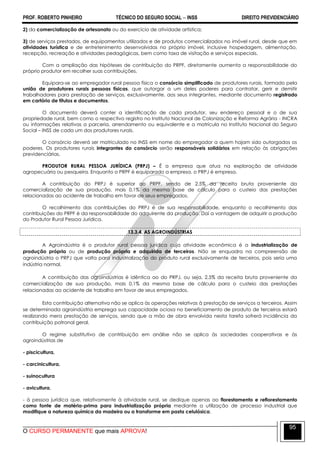 PROF. ROBERTO PINHEIRO TÉCNICO DO SEGURO SOCIAL  INSS DIREITO PREVIDENCIÁRIO
O CURSO PERMANENTE que mais APROVA!
95
2) da comercialização de artesanato ou do exercício de atividade artística;
3) de serviços prestados, de equipamentos utilizados e de produtos comercializados no imóvel rural, desde que em
atividades turística e de entretenimento desenvolvidas no próprio imóvel, inclusive hospedagem, alimentação,
recepção, recreação e atividades pedagógicas, bem como taxa de visitação e serviços especiais.
Com a ampliação das hipóteses de contribuição do PRPF, diretamente aumenta a responsabilidade do
próprio produtor em recolher suas contribuições.
Equipara-se ao empregador rural pessoa física o consórcio simplificado de produtores rurais, formado pela
união de produtores rurais pessoas físicas, que outorgar a um deles poderes para contratar, gerir e demitir
trabalhadores para prestação de serviços, exclusivamente, aos seus integrantes, mediante documento registrado
em cartório de títulos e documentos.
O documento deverá conter a identificação de cada produtor, seu endereço pessoal e o de sua
propriedade rural, bem como o respectivo registro no Instituto Nacional de Colonização e Reforma Agrária - INCRA
ou informações relativas a parceria, arrendamento ou equivalente e a matrícula no Instituto Nacional do Seguro
Social – INSS de cada um dos produtores rurais.
O consórcio deverá ser matriculado no INSS em nome do empregador a quem hajam sido outorgados os
poderes. Os produtores rurais integrantes do consórcio serão responsáveis solidários em relação às obrigações
previdenciárias.
PRODUTOR RURAL PESSOA JURÍDICA (PRPJ) – É a empresa que atua na exploração de atividade
agropecuária ou pesqueira. Enquanto o PRPF é equiparado a empresa, o PRPJ é empresa.
A contribuição do PRPJ é superior ao PRPF, sendo de 2,5% da receita bruta proveniente da
comercialização de sua produção, mais 0,1% da mesma base de cálculo para o custeio das prestações
relacionadas ao acidente de trabalho em favor de seus empregados.
O recolhimento das contribuições do PRPJ é de sua responsabilidade, enquanto o recolhimento das
contribuições do PRPF é da responsabilidade do adquirente da produção. Daí a vantagem de adquirir a produção
do Produtor Rural Pessoa Jurídica.
13.3.4. AS AGROINDÚSTRIAS
A Agroindústria é o produtor rural pessoa jurídica cuja atividade econômica é a industrialização de
produção própria ou de produção própria e adquirida de terceiros. Não se enquadra na compreensão de
agroindústria o PRPJ que volta para industrialização do produto rural exclusivamente de terceiros, pois seria uma
indústria normal.
A contribuição das agroindústrias é idêntica ao do PRPJ, ou seja, 2,5% da receita bruta proveniente da
comercialização de sua produção, mais 0,1% da mesma base de cálculo para o custeio das prestações
relacionadas ao acidente de trabalho em favor de seus empregados.
Esta contribuição alternativa não se aplica às operações relativas à prestação de serviços a terceiros. Assim
se determinada agroindústria emprega sua capacidade ociosa no beneficiamento de produto de terceiros estará
realizando mera prestação de serviços, sendo que a mão de obra envolvida nesta tarefa sofrerá incidência da
contribuição patronal geral.
O regime substitutivo de contribuição em análise não se aplica às sociedades cooperativas e às
agroindústrias de
- piscicultura,
- carcinicultura,
- suinocultura
- avicultura,
- à pessoa jurídica que, relativamente à atividade rural, se dedique apenas ao florestamento e reflorestamento
como fonte de matéria-prima para industrialização própria mediante a utilização de processo industrial que
modifique a natureza química da madeira ou a transforme em pasta celulósica.
 