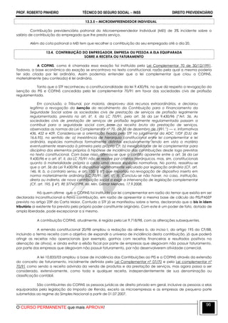 PROF. ROBERTO PINHEIRO TÉCNICO DO SEGURO SOCIAL  INSS DIREITO PREVIDENCIÁRIO
O CURSO PERMANENTE que mais APROVA!
96
13.3.5 – MICROEMPREENDEDOR INDIVIDUAL
Contribuição previdenciária patronal do Microempreendedor Individual (MEI) de 3% incidente sobre o
salário de contribuição do empregado que lhe presta serviço.
Além da cota patronal o MEI tem que recolher a contribuição do seu empregado até o dia 20.
13.4. CONTRIBUIÇÃO DO EMPREGADOR, EMPRESA OU PESSOA A ELA EQUIPARADA
SOBRE A RECEITA OU FATURAMENTO
A COFINS, como é chamada essa exação foi instituída pela Lei Complementar 70 de 30/12/1991.
Todavia, a base econômica da exação se encontrava no texto constitucional, razão pela qual a mesma poderia
ter sido criada por lei ordinária. Assim podemos entender que a lei complementar que criou a COFINS,
materialmente (seu conteúdo) é lei ordinária.
Tanto que o STF reconheceu a constitucionalidade da lei 9.430/96, no que diz respeito a revogação da
isenção do PIS e COFINS concedida pela lei complementar 70/91 em favor das sociedades civis de profissão
regulamentada.
Em conclusão, o Tribunal, por maioria, desproveu dois recursos extraordinários, e declarou
legítima a revogação da isenção do recolhimento da Contribuição para o Financiamento da
Seguridade Social sobre as sociedades civis de prestação de serviços de profissão legalmente
regulamentada, prevista no art. 6º, II, da LC 70/91, pelo art. 56 da Lei 9.430/96 (“Art. 56. As
sociedades civis de prestação de serviços de profissão legalmente regulamentada passam a
contribuir para a seguridade social com base na receita bruta da prestação de serviços,
observadas as normas da Lei Complementar nº 70, de 30 de dezembro de 1991.”) — v. Informativos
436, 452 e 459. Considerou-se a orientação fixada pelo STF no julgamento da ADC 1/DF (DJU de
16.6.95), no sentido de: a) inexistência de hierarquia constitucional entre lei complementar e lei
ordinária, espécies normativas formalmente distintas exclusivamente tendo em vista a matéria
eventualmente reservada à primeira pela própria CF; b) inexigibilidade de lei complementar para
disciplina dos elementos próprios à hipótese de incidência das contribuições desde logo previstas
no texto constitucional. Com base nisso, afirmou-se que o conflito aparente entre o art. 56 da Lei
9.430/96 e o art. 6º, II, da LC 70/91 não se resolve por critérios hierárquicos, mas, sim, constitucionais
quanto à materialidade própria a cada uma dessas espécies normativas. No ponto, ressaltou-se
que o art. 56 da Lei 9.430/96 é dispositivo legitimamente veiculado por legislação ordinária (CF, art.
146, III, b, a contrario sensu, e art. 150, § 6º) que importou na revogação de dispositivo inserto em
norma materialmente ordinária (LC 70/91, art. 6º, II). Concluiu-se não haver, no caso, instituição,
direta ou indireta, de nova contribuição social a exigir a intervenção de legislação complementar
(CF, art. 195, § 4º). RE 377457/PR, rel. Min. Gilmar Mendes, 17.9.2008.
Há quem afirme que a COFINS foi instituída por lei complementar em razão do temor que existia em ser
declarada inconstitucional a nova contribuição, em razão de apresentar a mesma base de cálculo do PIS/PASEP
previsto no artigo 239 da Carta Maior. Contudo o STF já se manifestou sobre o tema, declarando que o bis in idem
tributário ai existente foi previsto pelo próprio poder constituinte originário. Com este é um poder de fato, dotado de
ampla liberdade, pode excepcionar a si mesmo.
A contribuição COFINS, atualmente, é regida pela Lei 9.718/98, com as alterações subsequentes.
A emenda constitucional 20/98 ampliou a redação da alínea b, do inciso I, do artigo 195 da CF/88,
incluindo o termo receita com o objetivo de expandir o universo de incidência desta contribuição, já que poderá
atingir as receitas não operacionais (por exemplo, ganhos com receitas financeiras e resultados positivos na
alienação de ativos), e ainda evitar a elisão fiscal por parte de empresas que alegavam não possuir faturamento,
por parte das empresas que alegavam não possuir faturamento, por não desenvolverem atividade comercial.
A lei 10.833/03 ampliou a base de incidência das Contribuições ao PIS e a COFINS através da extensão
do conceito de faturamento, inicialmente definida pela Lei Complementar nº 07/70 e pela Lei complementar nº
70/91 como sendo a receita advinda da venda de produtos e da prestação de serviços, mas agora passa a ser
considerado, extensivamente, como toda e qualquer receita, independentemente de sua denominação ou
classificação contábil.
São contribuintes da COFINS as pessoas jurídicas de direito privado em geral, inclusive as pessoas a elas
equiparadas pela legislação do Imposto de Renda, exceto as microempresas e as empresas de pequeno porte
submetidas ao regime do Simples Nacional a partir de 01.07.2007.
 
