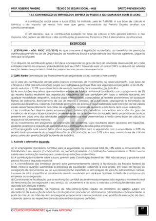 PROF. ROBERTO PINHEIRO TÉCNICO DO SEGURO SOCIAL  INSS DIREITO PREVIDENCIÁRIO
O CURSO PERMANENTE que mais APROVA!
97
13.5. CONTRIBUIÇÃO DO EMPREGADOR, EMPRESA OU PESSOA A ELA EQUIPARADA SOBRE O LUCRO.
A contribuição social sobre o lucro (CSLL) foi instituída pela lei 7.698/88. A sua base de cálculo é
idêntica a do imposto de renda, fato esse que gerou necessidade do Pretório Excelso analisar sua
constitucionalidade.
O STF declarou que as contribuições poderão ter base de cálculo e fato gerador idêntico a dos
impostos, não podem ser idênticos a das contribuições já existentes. Portanto a CSLL é plenamente constitucional.
EXERCÍCIOS
1. (CESPE/UNB - AGU. PROC. FED/2010) No que concerne à legislação acidentária, ao benefício de prestação
continuada previsto na Lei de Organização da Assistência Social e jurisprudência dos tribunais superiores, julgue os
itens que se seguem.
1) A alíquota da contribuição para o SAT deve corresponder ao grau de risco da atividade desenvolvida em cada
estabelecimento da empresa, individualizado por seu CNPJ. Possuindo esta um único CNPJ, a alíquota da referida
exação deve corresponder à atividade preponderante por ela desempenhada.
2. (QRP) Ainda com relação ao financiamento da seguridade social, assinale o item correto
a) O valor da contribuição devida pelos bancos comerciais, de investimento ou desenvolvimento, cuja base de
cálculo é o total das remunerações pagas ou creditadas a qualquer título aos segurados empregados, é de 22,5%,
sendo reduzida a 17,5%, quando se tratar de serviços prestados por cooperativa de trabalho.
b) As associações desportivas que mantenham equipe de futebol profissional contribuirão com o pagamento de 5%
da receita líquida resultante dos espetáculos desportivos de que participem em todo o território nacional, em
qualquer modalidade desportiva, inclusive jogos internacionais, computadas as receitas provenientes de quaisquer
formas de patrocínio, licenciamento de uso de marcas e símbolos, de publicidade, propaganda e transmissão de
espetáculos desportivos, cabendo à entidade promotora do evento a responsabilidade pela retenção de tais valores
e pelo respectivo recolhimento aos cofres da seguridade, no prazo de quarenta e oito horas após a sua realização.
c) As contribuições devidas pelas empresas para custeio dos benefícios concedidos em razão do grau de
incidência de incapacidade laborativa proveniente de riscos ambientais do trabalho serão proporcionais ao risco
presente em cada uma das atividades preponderantes por elas desenvolvidas e terão como base de cálculo os
respectivos faturamentos mensais.
d) Os investimentos em programas de prevenção de acidentes, cujos resultados sejam apurados em inspeções,
poderão acarretar a redução do percentual das contribuições devidas pelas empresas.
e) O empregador rural pessoa física, como segurado, contribui para a seguridade com o equivalente a 2,0% da
receita bruta proveniente da comercialização da sua produção e com 0,1% sobre essa mesma base de cálculo
para custeio das prestações por acidente de trabalho.
3. Assinale a alternativa incorreta.
a) O empregador doméstico contribui para a seguridade no percentual total de 12% sobre a remuneração do
trabalhador a seu serviço, já computada, no percentual referido, a contribuição correspondente a 1% do mesmo
salário-de-contribuição devida para custeio das prestações acidentárias.
b) A contribuição incidente sobre o lucro, prevista pela Constituição Federal de 1988, não alcança o produtor rural
pessoa física e o segurado especial.
c) A contabilidade das empresas deverá estar permanentemente aberta à fiscalização da Receita Federal do
Brasil, inclusive quando submetidas a processos de liquidação, cabendo a este órgão, em caso de recusa ou
sonegação de documentos ou de sua apresentação imperfeita e sem prejuízo da sanção administrativa cabível,
inscrever de ofício importância considerada devida, ressalvado, em qualquer hipótese, o direito de contraprova às
empresas ou ao segurado.
d) Constatando a fiscalização que a escrituração contábil de determinada empresa não registra o movimento real
da remuneração dos segurados a seu serviço, do faturamento e do lucro, o valor das contribuições devidas será
apurado por aferição indireta.
e) Caberá à fiscalização, na hipótese de não-comprovação regular de montante de salários pagos em
decorrência de execução de obra de construção civil, proceder ao arbitramento administrativo correspondente, a
partir do cálculo da mão-de-obra empregada, proporcional a área construída e ao padrão de execução da obra,
cabendo apenas ao respectivo dono da obra o ônus da prova contrária.
 