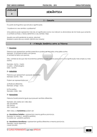 PROF. MÁRCIO SOBRINHO POLÍCIA CIVIL  2016 LÍNGUA PORTUGUESA
O CURSO PERMANENTE que mais APROVA! 10
UNIDADE
3
SEMÂNTICA
1 – Conceito
É a parte da linguística que estuda a significação.
―A palavra e o seu sentido: a polissemia‖
Uma palavra pode apresentar mais de um significado (como nos indicam os dicionários) de tal modo que somente
o contexto (a frase, o texto) determina o seu sentido: Veja:
Aquela ave está perdendo as penas. (plumas)
Quebrei a pena de sua caneta. (lâmina da caneta)
2 – A Relação Semântica entre as Palavras
1 – Sinonímia:
Palavras que apresentam sentido parecido e podem ser trocadas umas pelas outras.
Exemplo.: A fantasia foi feita com penas.
A fantasia foi feita com plumas.
Obs.: Lembre-se de que não há sinônimos perfeitos. Cada palavra possui em si uma significação mais ampla ou mais
restrita.
Exemplo.: bicho – inseto
oculista – oftalmologista
belo – bonito
2 – Antonímia:
Palavras que apresentam oposição de sentido
Exemplo: bonito – feio
Podem ser representados por:
a) Radicais diferentes.
Exemplo: antigo - novo
b) Por prefixo.
Exemplo: infeliz - feliz
3 – Homonímia:
Palavras foneticamente iguais que possuem sentidos diferentes.
Exemplo: são (verbo ser / eles são)
são (saudável)
são (santo)
são ( verbo ser)
Além disso, os homônimos podem ser:
a – Homônimos Perfeitos – apresentam mesma grafia e pronúncia.
Exemplo: fui (verbo ir - pretérito perfeito)
fui (verbo ser - pretérito perfeito)
b – Homônimos Homófonos – apresentam grafias diferentes e mesma pronúncia.
Exemplo: caçar (apanhar)
cassar (anular)
 