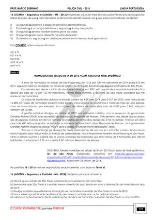 PROF. MÁRCIO SOBRINHO POLÍCIA CIVIL  2016 LÍNGUA PORTUGUESA
O CURSO PERMANENTE que mais APROVA! 101
15. [AGEPEN – Segurança e Custódia - MS - 2016] No período o juiz da Vara de Execuções Penais da capital gaúcha,
Sidinei Bruzuska, diz que a parte demolida, onde ficavam até 600 pessoas, era a que estava em melhores condições‖.
I) O segundo a pertence à classe de pronomes demonstrativos.
II) O primeiro a é um artigo definido e o segundo a é uma preposição.
III) O segundo a deveria receber acento grave da crase.
IV) O segundo a tem como referente ―a parte demolida‖.
V) O primeiro e o segundo a em destaque pertencem à mesma classe gramatical.
Está CORRETO apenas o que afirma em
a) I e IV.
b) I, II e IV.
c) II e III.
d) III, IV e V.
e) IV e V.
Texto VI
HOMICÍDIOS NO ESTADO DE SP EM 2015 FICAM ABAIXO DE NÍNEL EPIDÊMICO
A taxa de homicídios no Estado de São Paulo caiu de 10,06 por 100 mil habitantes em 2014 para 8,73 em
2015, segundo balanço divulgado no dia 26 de janeiro de 2016 pela Secretaria da Segurança Pública de São Paulo.
É a primeira vez, desde o início da atual série histórica, em 2001, em que o índice anual de homicídios fica
abaixo da casa de 10 por 100 mil habitantes. Acima desse número, o governo de São Paulo considera que há
epidemia de homicídios.
Os casos de homicídios dolosos no estado caíram de 4.293 em 2014 para 3.757 em 2015, uma redução de
12,48%. Os "casos de homicídios" podem incluir em um único registro de ocorrência a morte de mais de uma pessoa,
caso de uma chacina, por exemplo. Já o número de vítimas de homicídios caiu de 4.527 para 3.962, redução
também de 12,48%.
A gestão estadual divulgou os dados de 2015, em entrevista coletiva, com a presença do governador
Geraldo Alckmin (PSDB) e do secretário da Segurança, Alexandre de Moraes. "Pela primeira vez, desde que os dados
são divulgados, tivemos em 2015 o número de registros de homicídios abaixo de 4 mil no estado. Tivemos em 2015
cerca de 600 vidas poupadas, se incluídos os números de latrocínios", disse Alexandre de Moraes. Já o governador
Geraldo Alckmin elogiou a polícia. "Não é obra o acaso. É fruto de muita dedicação", disse.
"Por isso a importância da divulgação deste dado depois de um ano é o caminho correto. Ainda temos
muito trabalho para reduzir todos os índices de criminalidade, mas é importante também reconhecer que São Paulo,
tanto o estado quanto a capital são as únicas unidades da federação que tem menos de 9 homicídios por 100 mil
habitantes: o estado tem 8,73, e a capital 8,56", afirmou Alexandre de Moraes.
STOCHERO, Tahiane. Homicídios no estado de SP em 2015 ficam baixo de nível epidêmico.
G1 de São Paulo. (adaptado). Disponível em: http://g1.globo.com/sao-
paulo/noticia/2016/01/homicidios-no-estado-de-sp-em-2015-ficam-abaixo-de-nivel-
epidemico.html. Acesso em: 26 de jan. de 2016.
As questões 16 a 20 devem ser respondidas, exclusivamente, com base no Texto VI.
16. [AGEPEN – Segurança e Custódia - MS - 2016] O objetivo principal do texto é:
a) afirmar que o estado de São Paulo está livre de uma epidemia de homicídios.
b) demonstrar que São Paulo é o estado menos violento do país, tendo em vista a diminuição de homicídios no ano
de 2015.
c) divulgar os dados que atestam a diminuição de homicídios no estado de São Paulo no ano de 2015.
d) tornar visível a possibilidade de diminuição de crimes a partir de uma ação policial ostensiva.
e) valorizar a ação da polícia frente à diminuição di índice de homicídio no estado de São Paulo no ano de 2015.
 