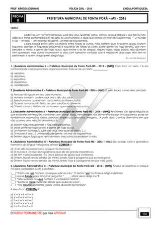 PROF. MÁRCIO SOBRINHO POLÍCIA CIVIL  2016 LÍNGUA PORTUGUESA
O CURSO PERMANENTE que mais APROVA! 104
PROVA
8
PREFEITURA MUNICIPAL DE PONTA PORÃ – MS - 2016
Texto I
Cada vez, um homem conseguiu subir aos céus. Quando voltou, contou as seus amigos o que havia visto.
Disse que tinha contemplado, lá do alto, a vida humana. E disse que somos um mar de fogueirinhas: ─ O mundo
é isso ─ revelou ─ Um montão de gente, um mar de fogueirinhas.
Cada pessoa brilha com luz própria entre todas as outras. Não existem duas fogueiras iguais. Existem
fogueiras grandes e fogueiras pequenas e fogueiras de todas as cores. Existe gente de fogo sereno, que nem
percebe o vento, e gente de fogo louco, que enche o ar de chispas. Alguns fogos, fogos bobos, não alumiam
nem queimam; mas outros incendeiam a vida com tamanho vontade que é impossível olhar para eles sem se
pestanejar, e quem chega perto pega fogo.
(O Livro dos Abraços.)
1. (Assistente Administrativo II – Prefeitura Municipal de Ponta Porã-MS - 2015 – (NM)) Com foco no Texto 1 e em
conformidade com os princípios organizacionais, trata-se de um texto ____________.
a) narrativo.
b) descritivo.
c) expositivo.
d) dissertativo.
e) coordenado.
2. (Assistente Administrativo II – Prefeitura Municipal de Ponta Porã-MS - 2016 – (NM)) O texto traduz, como ideia principal:
a) Pessoas são iguais em seu calor humano.
b) Homens também podem voar até o alto dos céus.
c) Seres humanos apresentam características diferenciadas.
d) Os seres humanos são feitos de uma substância diferente.
e) O texto conta a história de um homem que morreu e ressuscitou.
3. (Assistente Administrativo II – Prefeitura Municipal de Ponta Porã-MS - 2016 – (NM)) Antônimos são signos linguísticos
que estabelecem relações contrárias com outros. Essas, nem sempre são demonstradas por única palavra, pode ser
também por expressões, ideias, períodos simples ou compostos, imagens... A partir disso, a única alternativa em que
não ocorreu uma relação antonímica é:
a) Existem fogueiras grandes e fogueiras pequenas.
b) Existe gente de fogo sereno e gente de fogo louco.
c) Um homem conseguiu subir aos céus, mas quando voltou (...)
d) O mundo é isso (...) Um montão de gente, um mar de fogueirinhas.
e) Existem alguns fogos que nem alumiam, mas outros incendeiam a vida.
4. (Assistente Administrativo II – Prefeitura Municipal de Ponta Porã-MS - 2016 – (NM)) De acordo com a gramática
normativa da Língua Portuguesa, a frase CORRETA é:
a) Lá do alto é possível ver a rua que nós moramos.
b) O mundo é um mar de fogueirinhas que ele dá grande importância.
c) Ele tem muita sabedoria. É a única pessoa do grupo que confiamos.
d) Ontem, fiquei vendo estrelas da minha janela. Esse é programa que eu mais gosto.
e) Ontem, fiquei vendo estrelas da minha janela. Esse é o programa de que mais gosto.
5. (Assistente Administrativo II – Prefeitura Municipal de Ponta Porã-MS - 2015 – (NM)) Analise as assertivas e indique
(V) para verdadeiro ou (F) para falso.
(___) ―Certa vez, um homem conseguiu subir ao céu‖. O termo ―um‖ na frase é artigo indefinido.
(___) Usa-se Aonde para indicar a pergunta: ―_____, afinal, devo dirigir-me‖?
(___) ―Não seremos nós que contará a verdadeira história‖.
(___) ―Sentiu-se meia chateada desde que soube do caso‖.
(___) ―Nós mesmas pintamos nossas unhas, disseram as meninas‖.
A sequência CORRETA é:
a) V ─ V ─ F ─ F ─ V
b) V ─ F ─ V ─ F ─ V
c) F ─ V ─ V ─ F ─ F
d) V ─ F ─ V ─ V ─ F
e) F ─ F ─ V ─ F ─ V
 
