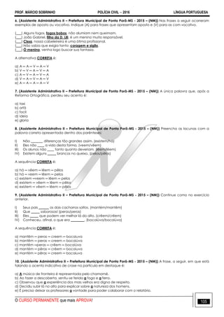 PROF. MÁRCIO SOBRINHO POLÍCIA CIVIL  2016 LÍNGUA PORTUGUESA
O CURSO PERMANENTE que mais APROVA! 105
6. (Assistente Administrativo II – Prefeitura Municipal de Ponta Porã-MS - 2015 – (NM)) Nas frases a seguir ocorreram
exemplos de aposto ou vocativo. Indique (A) para frases que apresentam aposto e (V) para as com vocativo.
(___) Alguns fogos, fogos bobos, não alumiam nem queimam.
(___) João Gabriel, filho da D. Lili, é um menino muito responsável.
(___) Cissa, nossa cabeleireira é uma ótima profissional.
(___) Não sabia que exigia tanto: coragem e sigilo.
(___) Ó menina, venha logo buscar sua fantasia.
A alternativa CORRETA é:
a) A ─ A ─ V ─ A ─ V
b) V ─ V ─ A ─ V ─ A
c) A ─ V ─ A ─ V ─ A
d) V ─ A ─ V ─ A ─ V
e) A ─ A ─ A ─ A ─ V
7. (Assistente Administrativo II – Prefeitura Municipal de Ponta Porã-MS - 2015 – (NM)) A única palavra que, após a
Reforma Ortográfica, perdeu seu acento é:
a) taxi
b) orfã
c) facil
d) ideia
e) gloria
8. (Assistente Administrativo II – Prefeitura Municipal de Ponta Porã-MS - 2015 – (NM)) Preencha as lacunas com a
palavra correta apresentada dentro dos parênteses:
I) Não _______ diferenças tão grandes assim. (existem/há)
II) Eles não ____ a vida desta forma. (veem/vêem)
III) Os alunos não ____ tanto quanto deveriam. (lêem/lêem)
IV) Existem alguns _____ brancos no queixo. (pelos/pêlos)
A sequência CORRETA é:
a) há ─ vêem ─ lêem ─ pêlos
b) há ─ veem ─ lêem ─ pelos
c) existem ─veem ─ lêem ─ pelos
d) existem ─ vêem ─ lêem ─ pêlos
e) existem ─ vêem ─ lêem ─ pêlos
9. (Assistente Administrativo II – Prefeitura Municipal de Ponta Porã-MS - 2015 – (NM)) Continue como no exercício
anterior.
I) Seus pais ______ os dois cachorros soltos. (mantém/mantêm)
II) Que _____ saborosas! (peras/peras)
III) Eles _____ que podem ver melhor lá do alto. (crêem/crêem)
IV) Conheceu, afinal, o que era ________. (bocaiúva/bocaiúva)
A sequência CORRETA é:
a) mantêm ─ peras ─ creem ─ bocaiuva
b) mantêm ─ peras ─ creem ─ bocaiúva
c) mantêm ─peras ─ crêem ─ bocaiúva
d) mantém ─ pêras ─ crêem ─ bocaiuva
e) mantém ─ pêras ─ creem ─ bocaiuva
10. (Assistente Administrativo II – Prefeitura Municipal de Ponta Porã-MS - 2015 – (NM)) A frase, a seguir, em que está
falando o acento indicativo de crase na partícula em destaque é:
a) A música de fronteira é representada pelo chamamé.
b) Ao fazer a descoberta, sentiu-se ferida a fogo e a ferro.
c) Observou que a experiência dos mais velhos era digna de respeito.
d) Decidiu subir lá no alto para explicar sobre a natureza dos homens.
e) É preciso deixar os professores a vontade para poder colaborar com o relatório.
 