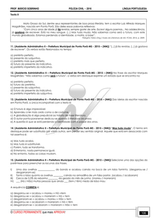 PROF. MÁRCIO SOBRINHO POLÍCIA CIVIL  2016 LÍNGUA PORTUGUESA
O CURSO PERMANENTE que mais APROVA! 106
Texto II
Mato Grosso do Sul, dentre seus representantes de boa prosa literária, tem o escritor Luiz Alfredo Marques
Magalhães, nascido em Ponta Porã. São deles essas palavras reflexivas:
―Com cinco anos de idade já lia revistas, sempre gostei de arte. Escrevi alguns poemas... Na adolescência,
já gostava de escrever. Está no meu sangue. (...) Mas tudo muda. Não sabemos como será o futuro, com este
mundo globalizado. Estamos perdendo a identidade, a matriz, a base‖.
Pelegrini, Fábio (Org.) Vozes da Literatura de MS. FCMS, 2014, p. 2009.
11. (Assistente Administrativo II – Prefeitura Municipal de Ponta Porã-MS - 2015 – (NM)) ―[...] já lia revistas, [...] já gostava
de escrever‖. Os verbos estão flexionados no tempo:
a) pretérito perfeito.
b) presente do subjuntivo.
c) pretérito mais que perfeito.
d) futuro do presente do indicativo.
e) pretérito imperfeito do indicativo.
12. (Assistente Administrativo II – Prefeitura Municipal de Ponta Porã-MS - 2015 – (NM)) Na frase do escritor Marques
Magalhães: ―Não sabemos como será o futuro‖, o verbo em destaque exprime um estado que se encontra no:
a) pretérito perfeito.
b) futuro do pretérito.
c) presente do subjuntivo.
d) futuro do presente do indicativo.
e) pretérito imperfeito do subjuntivo.
13. (Assistente Administrativo II – Prefeitura Municipal de Ponta Porã-MS - 2015 – (NM)) Das ideias do escritor nascido
em Ponta Porã, a única incompatível com o texto é:
a) O futuro é algo imprevisível.
b) Aprendeu a ler mais cedo como o de costume.
c) A globalização é algo prejudicial ao hábito de fazer literatura.
d) O autor ponta-poranense dedicou-se apenas à literatura da prosa.
e) A questão é que se está perdendo a identidade com o passar dos anos.
14. (Assistente Administrativo II – Prefeitura Municipal de Ponta Porã-MS - 2015 – (NM)) ―Mas tudo muda‖. O termo em
destaque pode ser substituído por vários outros, sem perder seu sentido original. Aquele que está em desacordo com
tal assertiva é:
a) Mas tudo acaba.
b) Mas tudo é substituível.
c) Porém, tudo se transforma.
d) Entretanto, nada permanece igual.
e) No entanto, todas as coisas mudam.
15. (Assistente Administrativo II – Prefeitura Municipal de Ponta Porã-MS - 2015 – (NM)) Selecione uma das opções do
parêntese para preencher as lacunas das frases.
I) Uma das ovelhas ______________ do bando e acabou caindo na boca de um lobo faminto. (desgarrou-se /
desgarraram-se)
II) Tanto o lobo quanto as ovelhas ________ caindo na armadilha de um falso pastor. (acabou / acabaram)
III) Cerca de 5,5% do rebanho ________ da geada do mês de junho. (morreu / morreram)
IV) ___ (Há / Hão) muitas pessoas que ainda ___ (tem / têm) medo de lobo mau.
A sequência CORRETA é:
a) desgarrou-se ─ acabou ─ morreu ─ Há ─tem
b) desgarrou-se ─ acabou ─ morreram ─ Há ─ tem
c) desgarraram-se ─ acabou ─ morreu ─ Hão ─ tem
d) desgarrou-se ─ acabaram ─ morreram ─ Há ─ têm
e) desgarraram-se ─ acabaram ─ morreram ─ Hão ─ tem
 
