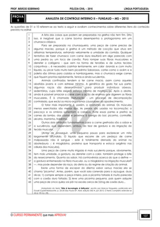 PROF. MÁRCIO SOBRINHO POLÍCIA CIVIL  2016 LÍNGUA PORTUGUESA
O CURSO PERMANENTE que mais APROVA! 107
PROVA
9
ANALISTA DE CONTROLE INTERNO II – FUNSAUD – MS – 2015
As questões de 01 a 10 referem-se ao texto a seguir e avaliam conhecimentos sobre diferentes itens do conteúdo
previsto no edital:
1
2
3
4
5
6
7
8
9
10
11
12
13
14
15
16
17
18
19
20
21
22
23
24
25
26
27
28
29
30
31
32
33
34
35
36
37
38
39
40
41
42
43
A lista das coisas que podem ser preparadas na grelha não tem fim. Dito
isso, é inegável que a carne bovina desempenha o protagonismo em um
churrasco clássico.
Para ser preparada na churrasqueira, uma peça de carne precisa de
alguma maciez, porque a grelha é um método de cocção que atua em
altíssimas temperaturas, extraindo velozmente a umidade da comida. Qualquer
tentativa de fazer churrasco com carne dura resultará em algo parecido com
uma pedra ou um toco de carvão. Para romper suas fibras musculares e
derreter o colágeno - que vem na forma de tendões e de outros tecidos
conjuntivos -, é necessário cozinhar lentamente, em calor -brando e com muito
líquido, ou picar tudo muito bem picadinho Saborosos, cortes como o acém e a
paleta são ótimos para cozidos e hambúrgueres, mas o churrasco exige carnes
que fiquem prontas rapidamente, tenras e ainda suculentas.
Animais confinados tendem a ter carne macia, assim como aqueles
abatidos jovens e com estresse mínimo. A genética do gado faz sua parte:
algumas raças são desenvolvidas .para produzir indivíduos obesos,
sedentários, cujos bifes exigem esforço mínimo de mastigação. Após o abate,
ainda é possível amaciar a carne com a ação de enzimas que digerem as fibras
musculares. É à chamada maturação - um processo de decomposição
controlada, que exclui os micro-organismos causadores do apodrecimento.
O fator mais importante é, porém, a anatomia do animal. Os músculos
menos exercitados são menos rijos. As pernas são usadas na locomoção; o
pescoço e os ombros sustentam a cabeça. Evite essas partes e prefira as
carnes do lombo. das costas e próximas à barriga do boi: picanha, contrafilé,
alcatra, maminha, fraldinha.
Outros dois atributos fundamentais para a carne grelhada são o sabor e
a suculência, que dependem, ambos, do teor de gordura e da irrigação do
tecido muscular.
(Antes de prosseguir, uma pequena pausa para esclarecer um mito
largamente difundido. O líquido que escorre de um pedaço de carne
malpassada não é sangue - este é totalmente drenado do animal no
abatedouro -; é mioglobina, proteína que transporta e estoca oxigênio nas
células dos músculos).
Uma peça de carne muito irrigada é mais suculenta porque, obviamente,
tem mais umidade, a gordura, ao derreter com o calor, também protege o bife
do ressecamento. Quanto ao sabor, há controvérsias acerca do que o define —
a gordura entremeada na fibra muscular, ou a mioglobina na irrigação muscular?
—, mas pode depender da raça, da dieta ou do regime de criação do animal.
Existe uma forma de escapar do dilema sabor versus maciez ela se
chama "picanha". Antes, porém, que você saia correndo para o açougue, duas
dicas; 1) compre sempre a peça inteira, pois a picanha fatiada é muito parecida
com o coxão duro fatiado; 2) leve uma picanha pequena, pois quem adquire
uma peça de cinco quilos vai pôr na sacola cerca de 3,8 kg de coxão duro...
[Adaptado do texto "Não é tecnologia: é feitiçaria", escrito por Marcos Nogueira, publicado em
Dossiê Superinteressante, p. 23-24 São Paulo-SP, Abril, edição 342-A, jan 2015. O texto completo estende-se
da p 18 à p. 25].
 