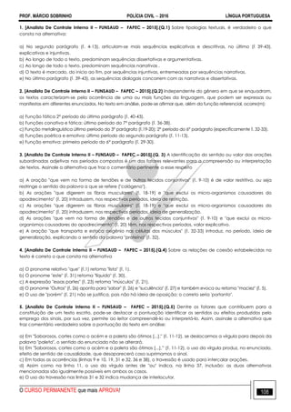 PROF. MÁRCIO SOBRINHO POLÍCIA CIVIL  2016 LÍNGUA PORTUGUESA
O CURSO PERMANENTE que mais APROVA! 108
1. [Analista De Controle Interno II – FUNSAUD – FAPEC – 2015].(Q.1) Sobre tipologias textuais, é verdadeiro o que
consta na alternativa:
a) No segundo parágrafo (l. 4-13), articulam-se mais sequências explicativas e descritivas, no último (l 39-43),
explicativas e injuntivas.
b) Ao longo de todo o texto, predominam sequências dissertativas e argumentativas.
c) Ao longo de todo o texto, predominam sequências narrativas .
d) O texto é marcado, do início ao fim, por sequências injuntivas, entremeadas por sequências narrativas.
e) No último parágrafo (l. 39-43), as sequências dialogais concorrem com as narrativas e dissertativas.
2. [Analista De Controle Interno II – FUNSAUD – FAPEC – 2015].(Q.2) Independente do gênero em que se enquadram,
os textos caracterizam-se pela ocorrência de uma ou mais funções da linguagem, que podem ser expressas ou
manifestas em diferentes enunciados. No texto em análise, pode-se afirmar que, além da função referencial, ocorre(m):
a) Função fática 2° período do último parágrafo (l. 40-43).
b) Funções conativa e fática: último período do 7° parágrafo (l. 36-38).
c) Função metalinguística último período do 3° parágrafo (l.19-20); 2° período do 6° parágrafo (especificamente l. 32-33).
d) Funções poética e emotiva: último período do segundo parágrafo (l. 11-13).
e) Função emotiva: primeiro período do 6° parágrafo (l. 29-30).
3. [Analista De Controle Interno II – FUNSAUD – FAPEC – 2015].(Q. 3) A identificação do sentido ou valor das orações
subordinadas adjetivas nos períodos compostos é um dos fatores relevantes para a compreensão ou interpretação
de textos. Assinale a alternativa que traz o comentário pertinente a esse respeito
a) A oração "que vem na forma de tendões e de outros tecidos conjuntivos" (l. 9-10) é de valor restritivo, ou seja
restringe o sentido da palavra a que se refere ("colágeno").
b) As orações "que digerem as fibras musculares" (l. 18-19) e "que exclui os micro-organismos causadores do
apodrecimento" (l. 20) introduzem, nos respectivos períodos, ideia de restrição.
c) As orações "que digerem as fibras musculares" (l. 18-19) e "que exclui os micro-organismos causadores do
apodrecimento" (l. 20) introduzem, nos respectivos períodos, ideia de generalização.
d) As orações "que vem na forma de tendões e de outros tecidos conjuntivos" (l. 9-10) e "que exclui os micro-
organismos causadores do apodrecimento" (l. 20) têm, nos respectivos períodos, valor explicativo.
e) A oração "que transporta e estoca oxigênio nas células dos músculos" (l. 32-33) introduz, no período, ideia de
generalização, explicando o sentido da palavra "proteína" (l. 32).
4. [Analista De Controle Interno II – FUNSAUD – FAPEC – 2015].(Q.4) Sobre as relações de coesão estabelecidas no
texto é correto o que consta na alternativa
a) O pronome relativo "que" (l.1) retoma "lista" (l. 1).
b) O pronome "este" (l. 31) retoma "líquido" (l. 30).
c) A expressão "essas partes" (l. 23) retoma "músculos" (l. 21).
d) O pronome "Outros" (l. 26) aponta para "sabor" (l. 26) e "suculência" (l. 27) e também evoca ou retoma "maciez" (l. 5).
e) O uso de "porém" (l. 21) não se justifica, pois não há ideia de oposição; o correto seria 'portanto".
5. [Analista De Controle Interno II – FUNSAUD – FAPEC – 2015].(Q.5) Dentre os fatores que contribuem para a
constituição de um texto escrito, pode-se destacar a pontuação identificar os sentidos ou efeitos produzidos pelo
emprego dos sinais, por sua vez, permite ao leitor compreendê-lo ou interpretá-lo. Assim, assinale a alternativa que
traz comentário verdadeiro sobre a pontuação do texto em análise:
a) Em "Saborosos, cortes como o acém e a paleta são ótimos [...]." (l. 11-12), se deslocarmos a vírgula para depois da
palavra "paleta", o sentido do enunciado não se alterará.
b) Em "Saborosos, cortes como o acém e a paleta são ótimos [...],‖ (l. 11-12), o uso da vírgula produz, no enunciado,
efeito de sentido de causalidade, que desaparecerá caso suprimamos o sinal.
c) Em todas as ocorrências (linhas 9 e 10, 19, 31 e 32, 36 e 38), o travessão é usado para intercalar orações.
d) Assim como na linha 11, o uso da vírgula antes de "ou" indica, na linha 37, inclusão: as duas alternativas
mencionadas são igualmente possíveis em ambos os casos.
e) O uso do travessão nas linhas 31 e 32 indica mudança de interlocutor.
 