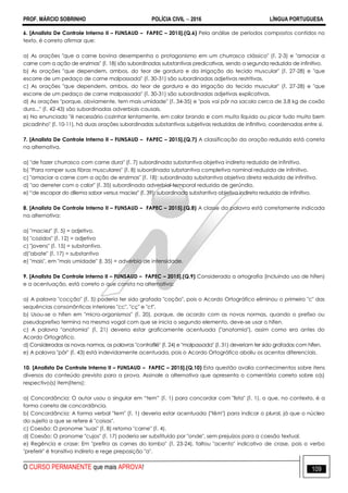 PROF. MÁRCIO SOBRINHO POLÍCIA CIVIL  2016 LÍNGUA PORTUGUESA
O CURSO PERMANENTE que mais APROVA! 109
6. [Analista De Controle Interno II – FUNSAUD – FAPEC – 2015].(Q.6) Pela análise de períodos compostos contidos no
texto, é correto afirmar que:
a) As orações "que a carne bovina desempenha o protagonismo em um churrasco clássico" (l. 2-3) e "amaciar a
carne com a ação de enzimas" (l. 18) são subordinadas substantivas predicativas, sendo a segunda reduzida de infinitivo.
b) As orações "que dependem, ambos, do teor de gordura e da irrigação do tecido muscular" (l. 27-28) e "que
escorre de um pedaço de carne malpassada" (l. 30-31) são subordinadas adjetivas restritivas.
c) As orações "que dependem, ambos, do teor de gordura e da irrigação do tecido muscular" (l. 27-28) e "que
escorre de um pedaço de carne malpassada" (l. 30-31) são subordinadas adjetivas explicativas.
d) As orações "porque, obviamente, tem mais umidade" (l. 34-35) e "pois vai pôr na sacola cerca de 3,8 kg de coxão
duro..." (l. 42-43) são subordinadas adverbiais causais.
e) No enunciado "é necessário cozinhar lentamente, em calor brando e com muito líquido ou picar tudo muito bem
picadinho" (l. 10-11), há duas orações subordinadas substantivas subjetivas reduzidas de infinitivo, coordenadas entre si.
7. [Analista De Controle Interno II – FUNSAUD – FAPEC – 2015].(Q.7) A classificação da oração reduzida está correta
na alternativa.
a) "de fazer churrasco com carne dura" (l. 7) subordinada substantiva objetiva indireta reduzida de infinitivo.
b) "Para romper suas fibras musculares" (l. 8) subordinada substantiva completiva nominal reduzida de infinitivo.
c) "amaciar a carne com a ação de enzimas" (l. 18): subordinada substantiva objetiva direta reduzida de infinitivo.
d) "ao derreter com o calor" (l. 35) subordinada adverbial temporal reduzida de gerúndio.
e) ―de escapar do dilema sabor versus maciez" (l. 39): subordinada substantiva objetiva indireta reduzida de infinitivo.
8. [Analista De Controle Interno II – FUNSAUD – FAPEC – 2015].(Q.8) A classe da palavra está corretamente indicada
na alternativa:
a) "maciez" (l. 5) = adjetivo.
b) "cozidos" (l. 12) = adjetivo
c) "jovens" (l. 15) = substantivo.
d)"abate" (l. 17) = substantivo
e) "mais", em "mais umidade" (l. 35) = advérbio de intensidade.
9. [Analista De Controle Interno II – FUNSAUD – FAPEC – 2015].(Q.9) Considerada a ortografia (incluindo uso de hífen)
e a acentuação, está correto o que consta na alternativa:
a) A palavra "cocção" (l. 5) poderia ter sido grafada "coção", pois o Acordo Ortográfico eliminou o primeiro "c" das
sequências consonânticas interiores "cc", "cç" e "ct".
b) Usou-se o hífen em "micro-organismos" (l. 20), porque, de acordo com as novas normas, quando o prefixo ou
pseudoprefixo termina na mesma vogal com que se inicia o segundo elemento, deve-se usar o hífen.
c) A palavra "anatomia" (l. 21) deveria estar graficamente acentuada ("anatomia"), assim como era antes do
Acordo Ortográfico.
d) Consideradas as novas normas, as palavras "contrafilé" (l. 24) e "malpassada" (l. 31) deveriam ter sido grafadas com hífen.
e) A palavra "pôr" (l. 43) está indevidamente acentuada, pois o Acordo Ortográfico aboliu os acentos diferenciais.
10. [Analista De Controle Interno II – FUNSAUD – FAPEC – 2015].(Q.10) Esta questão avalia conhecimentos sobre itens
diversos do conteúdo previsto para a prova. Assinale a alternativa que apresenta o comentário correto sobre o(s)
respectivo(s) item(itens):
a) Concordância: O autor usou o singular em ―tem‖ (l. 1) para concordar com "lista" (l. 1), o que, no contexto, é a
forma correta de concordância.
b) Concordância: A forma verbal "tem" (l. 1) deveria estar acentuada ("têm") para indicar o plural, já que o núcleo
do sujeito a que se refere é "coisas".
c) Coesão: O pronome "suas" (l. 8) retoma "carne" (l. 4).
d) Coesão: O pronome "cujos" (l. 17) poderia ser substituído por "onde", sem prejuízos para a coesão textual.
e) Regência e crase: Em "prefira as carnes do lombo" (l. 23-24), faltou "acento" indicativo de crase, pois o verbo
"preferir" é transitivo indireto e rege preposição "a".
 