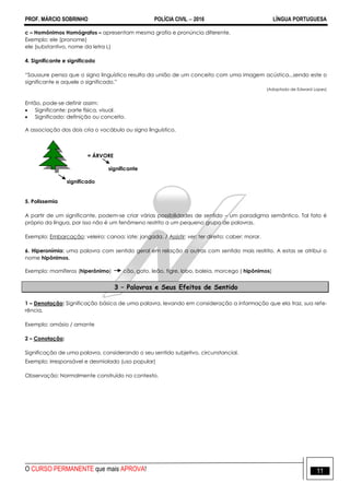PROF. MÁRCIO SOBRINHO POLÍCIA CIVIL  2016 LÍNGUA PORTUGUESA
O CURSO PERMANENTE que mais APROVA! 11
c – Homônimos Homógrafos – apresentam mesma grafia e pronúncia diferente.
Exemplo: ele (pronome)
ele (substantivo, nome da letra L)
4. Significante e significado
―Saussure pensa que o signo linguístico resulta da união de um conceito com uma imagem acústica...sendo este o
significante e aquele o significado.‖
(Adaptado de Edward Lopes)
Então, pode-se definir assim:
 Significante: parte física, visual.
 Significado: definição ou conceito.
A associação dos dois cria o vocábulo ou signo linguístico.
= ÁRVORE
significante
significado
5. Polissemia
A partir de um significante, podem-se criar várias possibilidades de sentido – um paradigma semântico. Tal fato é
próprio da língua, por isso não é um fenômeno restrito a um pequeno grupo de palavras.
Exemplo: Embarcação: veleiro; canoa; iate; jangada. / Assistir: ver; ter direito; caber; morar.
6. Hiperonímia: uma palavra com sentido geral em relação a outras com sentido mais restrito. A estas se atribui o
nome hipônimos.
Exemplo: mamíferos (hiperônimo) cão, gato, leão, tigre, lobo, baleia, morcego ( hipônimos)
3 – Palavras e Seus Efeitos de Sentido
1 – Denotação: Significação básica de uma palavra, levando em consideração a informação que ela traz, sua refe-
rência.
Exemplo: amásio / amante
2 – Conotação:
Significação de uma palavra, considerando o seu sentido subjetivo, circunstancial.
Exemplo: irresponsável e desmiolado (uso popular)
Observação: Normalmente construído no contexto.
 