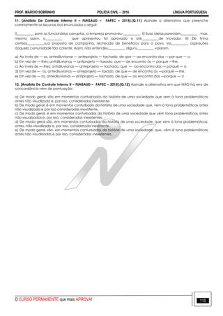 PROF. MÁRCIO SOBRINHO POLÍCIA CIVIL  2016 LÍNGUA PORTUGUESA
O CURSO PERMANENTE que mais APROVA! 110
11. [Analista De Controle Interno II – FUNSAUD – FAPEC – 2015].(Q.11) Assinale a alternativa que preenche
corretamente as lacunas dos enunciados a seguir:
i)__________ punir os funcionários corruptos, a empresa promoveu-__________ ii) Suas ideias pareciam__________ , mas,
mesmo assim, o__________ que apresentou foi aprovado e até__________de inovador. iii) Ele tinha
certeza__________sua proposta de campanha, recheada de benefícios para o povo, iria__________ aspirações
daquela comunidade tão carente. Assim, não entendeu__________ alguns__________ vaiaram.
a) Ao invés de — os, antediluvianas — anteprojeto — tachado, de que — ao encontro das — por que — o.
b) Em vez de — lhes; antidiluvianas — antiprojeto — taxado, que — de encontro às — porque —lhe.
c) Ao invés de — lhes; antidiluvianas — anteprojeto — tachado, que — ao encontro das — porquê — o
d) Em vez de — os, antediluvianas — anteprojeto — taxado, de que — de encontro às —porquê — lhe.
e) Em vez de — os, antediluvianas — antiprojeto — tachado, de que — ao encontro das —porque — o
12. [Analista De Controle Interno II – FUNSAUD – FAPEC – 2015].(Q.12) Assinale a alternativa em que NÃO há erro de
concordância nem de pontuação:
a) De modo geral, são em momentos conturbados da história de uma sociedade que vem à tona problemáticas
antes não visualizada e, por isso, consideradas inexistente.
b) De modo geral, é em momentos conturbado da história de uma sociedade que, vem à tona problemáticas antes
não visualizada e por isso consideradas inexistente.
c) De modo geral, é em momentos conturbados da história de uma sociedade que vêm tona problemáticas antes
não visualizadas e, por isso, consideradas inexistentes.
d) De modo geral são, em momentos conturbados da história de uma sociedade, que vem à tona problemáticas,
antes, não visualizada e, por isso, considerada inexistente.
e) De modo geral, são, em momentos conturbados da história de uma sociedade, que, vêm à tona problemáticas
antes não visualizadas e por isso, consideradas inexistentes.
 