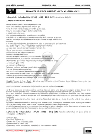 PROF. MÁRCIO SOBRINHO POLÍCIA CIVIL  2016 LÍNGUA PORTUGUESA
O CURSO PERMANENTE que mais APROVA! 111
PROVA
10
PROMOTOR DE JUSTIÇA SUBSTITUTO – MPE – MS – FAPEC - 2015
1. [Promotor De Justiça Substituto – MPE/MS – FAPEC – 2015]. (Q.95) Interpretação do texto
A arte de ser feliz – Cecília Meireles
Houve um tempo em que minha janela se abria
sobre uma cidade que parecia ser feita de giz.
Perto da janela havia um pequeno jardim quase seco.
Era uma época de estiagem, de terra esfarelada,
e o jardim parecia morto.
Mas todas as manhãs vinha um pobre com um balde,
e, em silêncio, ia atirando com a mão umas gotas de água sobre as plantas.
Não era uma rega: era uma espécie de aspersão ritual, pra que o jardim não
morresse.
E eu olhava para as plantas, para o homem, para as gotas de água que caíam de
seus dedos magros e meu coração ficava completamente feliz.
Às vezes abro a janela e encontro o jasmineiro em flor.
Outras vezes encontro nuvens espessas.
Avisto crianças que vão para a escola.
Pardais que pulam pelo muro.
Gatos que abrem e fecham os olhos, sonhando com pardais.
Borboletas brancas, duas a duas, como refletidas no espelho do ar.
Marimbondos que sempre me parecem personagens de Lope de Vega.
Às vezes, um galo canta.
Às vezes, um avião passa.
Tudo está certo, no seu lugar, cumprindo o seu destino.
E eu me sinto completamente feliz.
Mas, quando falo dessas pequenas felicidades certas,
que estão diante de cada janela, uns dizem que essas coisas não existem,
outros que só existem diante das minhas janelas, e outros,
finalmente, que é preciso aprender a olhar, para poder vê-las assim.
Glossário: Félix Lope de Vega y Carpio – Dramaturgo espanhol nascido em Madri, fundador da comédia espanhola e um dos mais
prolíficos autores da literatura universal.
A partir da leitura e interpretação do texto acima, assinale a alternativa correta:
a) O texto apresenta o modo descritivo-narrativo, trazendo como uma de suas mensagens a ideia de que o ser
humano precisa aprender a ver com olhos conscientes para poder captar a realidade em sua plenitude.
b) O texto apresenta o modo dissertativo-argumentativo, porque está baseado na defesa de uma ideia visando
convencer o leitor de que as pessoas precisam enxergar as coisas e fatos mais singelos do cotidiano para alcançar a
felicidade.
c) O texto apresenta somente o modo narrativo, trazendo a ideia de que todos devem ter uma só visão sobre o
mundo.
d) O texto apresenta somente o modo injuntivo ou instrucional, pois objetiva, sobretudo, trazer explicações sobre a
visão do ser humano, sem a finalidade de convencer o leitor por meio de argumentos.
e) O texto apresenta somente o modo descritivo ao fazer o retrato minucioso escrito de um lugar, uma cena, uma
pessoa e alguns animais, identificados como “pequenas felicidades certas”.
2. [Promotor De Justiça Substituto – MPE/MS – FAPEC – 2015]. (Q.96) Assinale a alternativa em que a crase foi
empregada corretamente:
a) Vieram à pé.
b) Ficamos à admirá-los.
c) Refiro-me à uma pessoa educada.
d) Enfrentaram-se cara à cara.
e) Fernanda entrou em medicina, na federal, à força de muito estudo.
 