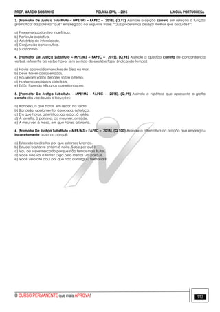 PROF. MÁRCIO SOBRINHO POLÍCIA CIVIL  2016 LÍNGUA PORTUGUESA
O CURSO PERMANENTE que mais APROVA! 112
3. [Promotor De Justiça Substituto – MPE/MS – FAPEC – 2015]. (Q.97) Assinale a opção correta em relação à função
gramatical da palavra ―quê‖ empregada na seguinte frase: ―QUE poderemos desejar melhor que a saúde?‖:
a) Pronome substantivo indefinido.
b) Partícula expletiva.
c) Advérbio de intensidade.
d) Conjunção consecutiva.
e) Substantivo.
4. [Promotor De Justiça Substituto – MPE/MS – FAPEC – 2015]. (Q.98) Assinale a questão correta de concordância
verbal, referente ao verbo haver (em sentido de existir) e fazer (indicando tempo):
a) Havia aparecido manchas de óleo no mar.
b) Deve haver coisas erradas.
c) Houveram vários debates sobre o tema.
d) Haviam candidatos distraídos.
e) Estão fazendo três anos que ela nasceu.
5. [Promotor De Justiça Substituto – MPE/MS – FAPEC – 2015]. (Q.99) Assinale a hipótese que apresenta a grafia
correta dos vocábulos e locuções:
a) Bandeja, a que horas, em redor, na saída.
b) Bandeija, apoiamento, à socapa, asterisco.
c) Em que horas, asterístico, ao redor, à saída.
d) À sorrelfa, à paisano, ao meu ver, amiúde.
e) A meu ver, à mesa, em que horas, aforisma.
6. [Promotor De Justiça Substituto – MPE/MS – FAPEC – 2015]. (Q.100) Assinale a alternativa da oração que empregou
incorretamente o uso do porquê:
a) Estes são os direitos por que estamos lutando.
b) Estudei bastante ontem à noite. Sabe por quê?
c) Vou ao supermercado porque não temos mais frutas.
d) Você não vai à festa? Diga pelo menos um porquê.
e) Você veio até aqui por que não conseguiu telefonar?
 