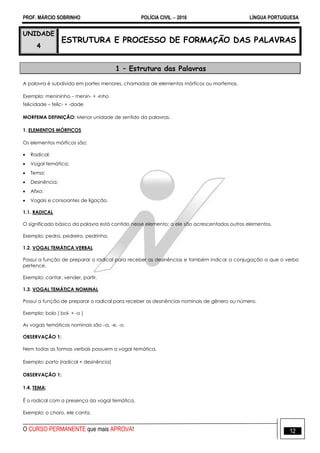 PROF. MÁRCIO SOBRINHO POLÍCIA CIVIL  2016 LÍNGUA PORTUGUESA
O CURSO PERMANENTE que mais APROVA! 12
UNIDADE
4
ESTRUTURA E PROCESSO DE FORMAÇÃO DAS PALAVRAS
1 – Estrutura das Palavras
A palavra é subdivida em partes menores, chamadas de elementos mórficos ou morfemas.
Exemplo: menininho – menin- + -inho
felicidade – felic- + -dade
MORFEMA DEFINIÇÃO: Menor unidade de sentido da palavras.
1. ELEMENTOS MÓRFICOS
Os elementos mórficos são:
 Radical;
 Vogal temática;
 Tema;
 Desinência;
 Afixo;
 Vogais e consoantes de ligação.
1.1. RADICAL
O significado básico da palavra está contido nesse elemento; a ele são acrescentados outros elementos.
Exemplo: pedra, pedreiro, pedrinha.
1.2. VOGAL TEMÁTICA VERBAL
Possui a função de preparar o radical para receber as desinências e também indicar a conjugação a que o verbo
pertence.
Exemplo: cantar, vender, partir.
1.3. VOGAL TEMÁTICA NOMINAL
Possui a função de preparar o radical para receber as desinências nominais de gênero ou número.
Exemplo: bolo ( bol- + -o )
As vogais temáticas nominais são –a, -e, -o.
OBSERVAÇÃO 1:
Nem todas as formas verbais possuem a vogal temática.
Exemplo: parto (radical + desinência)
OBSERVAÇÃO 1:
1.4. TEMA:
É o radical com a presença da vogal temática.
Exemplo: o choro, ele canta.
 