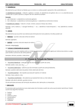 PROF. MÁRCIO SOBRINHO POLÍCIA CIVIL  2016 LÍNGUA PORTUGUESA
O CURSO PERMANENTE que mais APROVA! 13
1.5. DESINÊNCIAS
São elementos que indicam as flexões que os nomes e os verbos podem apresentar. São subdivididas em:
a) DESINÊNCIAS NOMINAIS – indicam o gênero e número. As desinências de gênero são a e o; as desinências de
número são o s para o plural e o singular não tem desinência própria.
Exemplo:
 gat-( Radical) / -o (desinência nominal de gênero)
 Gat- (Radical) / -o (desinência nominal de gênero) / -s (desinência nominal de número)
b) DESINÊNCIAS VERBAIS – indicam o modo, número, pessoa e tempo dos verbos.
Exemplo: cant-( radical ) / -á(vogal temática) / -va ( desinência modo-temporal ) - mos (desinência número-
pessoal)
1.6. AFIXOS
São elementos que se juntam aos radicais para formação de novas palavras. Os afixos podem ser:
 PREFIXOS – quando colocado antes do radical;
Exemplo: impróprio
 SUFIXOS – quando colocado depois do radical
Exemplo: alegremente
1.7. VOGAIS E CONSOANTES DE LIGAÇÃO
São elementos que são inseridos entre os morfemas (elementos mórficos), em geral, por motivos de eufonia, ou seja,
para facilitar a pronúncia de certas palavras.
Exemplos: silvícola, paulada, cafeicultura.
2 – Processo de Formação das Palavras
 PALAVRAS PRIMITIVAS – palavras que não são formadas a partir de outras.
Exemplo: pedra, casa, paz, etc.
 PALAVRAS DERIVADAS – palavras que são formadas a partir de outras já Existentes.
Exemplo: pedreiro (derivada de pedra), livreiro (derivada de livro).
 PALAVRAS SIMPLES – são aquelas que possuem apenas um radical.
Exemplo: mesa, palavra, crise.
 PALAVRAS COMPOSTAS – são palavras que apresentam dois ou mais radicais.
Exemplo: pão-de-ló, planalto, guarda-noturno.
Os dois principais processos de formação de palavras são: derivação e composição.
1. DERIVAÇÃO
É o processo pelo qual palavras novas (derivadas) são formadas a partir de outras que já existem (primitivas). Podem
ocorrer das seguintes maneiras:
 Prefixal;
 Sufixal;
 Prefixal e sufixal;
 Parassintética;
 Regressiva;
 Imprópria.
 