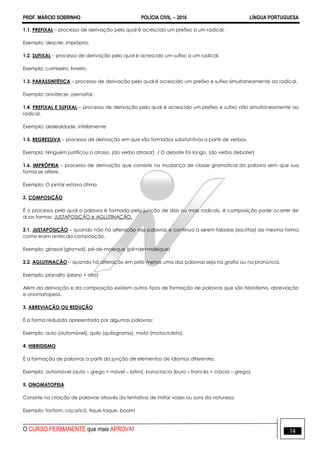 PROF. MÁRCIO SOBRINHO POLÍCIA CIVIL  2016 LÍNGUA PORTUGUESA
O CURSO PERMANENTE que mais APROVA! 14
1.1. PREFIXAL – processo de derivação pelo qual é acrescido um prefixo a um radical.
Exemplo: descrer, impróprio.
1.2. SUFIXAL – processo de derivação pelo qual é acrescido um sufixo a um radical.
Exemplo: camiseiro, livreiro.
1.3. PARASSINTÉTICA – processo de derivação pelo qual é acrescido um prefixo e sufixo simultaneamente ao radical.
Exemplo: anoitecer, pernoitar.
1.4. PREFIXAL E SUFIXAL – processo de derivação pelo qual é acrescido um prefixo e sufixo não simultaneamente ao
radical.
Exemplo: deslealdade, infelizmente
1.5. REGRESSIVA – processo de derivação em que são formados substantivos a partir de verbos.
Exemplo: Ninguém justificou o atraso. (do verbo atrasar) / O debate foi longo. (do verbo debater)
1.6. IMPRÓPRIA – processo de derivação que consiste na mudança de classe gramatical da palavra sem que sua
forma se altere.
Exemplo: O jantar estava ótimo
2. COMPOSIÇÃO
É o processo pelo qual a palavra é formada pela junção de dois ou mais radicais. A composição pode ocorrer de
duas formas: JUSTAPOSIÇÃO e AGLUTINAÇÃO.
2.1. JUSTAPOSIÇÃO – quando não há alteração nas palavras e continua a serem faladas (escritas) da mesma forma
como eram antes da composição.
Exemplo: girassol (gira+sol), pé-de-moleque (pé+de+moleque)
2.2. AGLUTINAÇÃO – quando há alteração em pelo menos uma das palavras seja na grafia ou na pronúncia.
Exemplo: planalto (plano + alto)
Além da derivação e da composição existem outros tipos de formação de palavras que são hibridismo, abreviação
e onomatopeia.
3. ABREVIAÇÃO OU REDUÇÃO
É a forma reduzida apresentada por algumas palavras:
Exemplo: auto (automóvel), quilo (quilograma), moto (motocicleta).
4. HIBRIDISMO
É a formação de palavras a partir da junção de elementos de idiomas diferentes.
Exemplo: automóvel (auto – grego + móvel – latim), burocracia (buro – francês + cracia – grego).
5. ONOMATOPEIA
Consiste na criação de palavras através da tentativa de imitar vozes ou sons da natureza.
Exemplo: fonfom, cocoricó, tique-taque, boom!
 