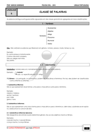 PROF. MÁRCIO SOBRINHO POLÍCIA CIVIL  2016 LÍNGUA PORTUGUESA
O CURSO PERMANENTE que mais APROVA! 15
UNIDADE
5
CLASSE DE PALAVRAS
As palavras da língua portuguesa estão agrupadas em dez classes gramaticais agregadas em duas classificações:
1 – Variáveis












Verbo-
Numeral-
Pronome-
Artigo-
Adjetivo-
oSubstantiv-
Variáveis
Obs.: São variáveis as palavras que flexionam em gênero, número, pessoa, modo, tempo ou voz.
Exemplo:
Eu canto porque o instante existe.
E minha vida está completa.
Não sou alegre nem triste.
Sou poeta.
1.1 – Substantivo
Substantivo: nomeia seres e é, normalmente, especificado por outra palavra.
Exemplo: ... ―o instante‖
subs. –p especificado por ―o‖ artigo
1º) Gênero – no português, os substantivos, podem ser masculinas e femininas. Por isso, eles podem ser classificados
como uniforme ou biforme.
1. Substantivos Biformes
São os que apresentam duas formas; uma para o masculino e outra para o feminino.
Exemplo:
médico / médica
senhor / senhora
pai / mãe
genro / nora
2. Substantivos Uniformes
São os que apresentam uma única forma para o masculino e para o feminino e, além disso, subdivide-se em epice-
no, sobrecomum e comum-de-dois.
2.1. Substantivos Uniformes Epicenos
São designativos de animais e para determinar gênero, faz uso dos adjetivos macho e fêmea.
Exemplos:
o jacaré macho / o jacaré fêmea
a onça macho / a onça fêmea
 