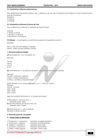 PROF. MÁRCIO SOBRINHO POLÍCIA CIVIL  2016 LÍNGUA PORTUGUESA
O CURSO PERMANENTE que mais APROVA! 16
2.2. Substantivos Uniformes Sobrecomuns
São designativos de pessoas. Neste caso, a diferença de uso não é especifica por artigos ou outros determinantes,
que são invariáveis.
Exemplos:
a criança
o cônjuge
2.3. Substantivos Uniformes Comuns-de-dois
Aqui a diferença é atribuída à variação do especificador.
Exemplo:
o artista/ a artista
o dentista / a dentista
o estudante / a estudante
2º) Número – no português, os substantivos podem ser singulares ou plurais.
Exemplo:
Aluno, mãe, pé-de-moleque ( singular)
Alunos , mães, pés-de-moleque ( plural)
1. Plural das palavras simples
a) Terminadas em -r ou -z recebem -es
Exemplo:
mar es
vez es
cruz es
lar es
b) Terminadas em -s, se oxítonas, recebem - es. Caso contrário, são invariáveis.
Exemplo:
ananás - ananases ( oxítona)
o lápis - os lápis ( paroxítona)
o ônibus - os ônibus ( proparoxítona )
c) Terminadas em l e antecedido por a, e, o, u , troca-se o l por is.
Exemplo:
animal - animais.
anel - anéis
farol - faróis
paul - pauis
Obs.: Se a palavra terminar em - il, haverá duas regras:
1ª ) Se oxítona , troca-se L por - s.
Exemplo: barril - barris
2ª ) Se não-oxítonas, troca-se o il por -eis.
Exemplo: fóssil - fósseis
d) Terminadas em -x , são invariáveis.
Exemplo: o tórax/ os tórax
2. Plural das palavras compostas.
a – Variam todos os elementos.
Substantivo + substantivo Exemplo: cirurgiões-dentistas
Substantivo + adjetivo Exemplo: amores-perfeitos
Adjetivo + substantivo Exemplo: boas-vidas
Numeral + substantivo Exemplo: terças-feiras
Verbo + Verbo (iguais) Exemplo: corres-corres
 