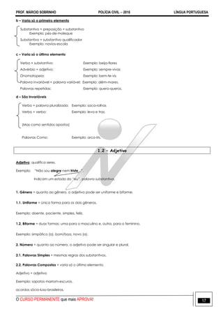 PROF. MÁRCIO SOBRINHO POLÍCIA CIVIL  2016 LÍNGUA PORTUGUESA
O CURSO PERMANENTE que mais APROVA! 17
b – Varia só o primeiro elemento
Substantivo + preposição + substantivo
Exemplo: pés-de-moleque
Substantivo + substantivo qualificador
Exemplo: navios-escola
c – Varia só o último elemento
Verbo + substantivo: Exemplo: beija-flores
Advérbio + adjetivo: Exemplo: sempre-vivas
Onomatopeia: Exemplo: bem-te-vis
Palavra invariável + palavra variável: Exemplo: além-mares.
Palavras repetidas: Exemplo: quero-queros.
d – São invariáveis
Verbo + palavra pluralizada: Exemplo: saca-rolhas
Verbo + verbo: Exemplo: leva e traz.
(Mas como sentidos opostos)
Palavras Como: Exemplo: arco-íris.
1.2 – Adjetivo
Adjetivo: qualifica seres.
Exemplo: ―Não sou alegre nem triste...‖.
Indicam um estado do ―eu‖, palavra substantiva.
1. Gênero = quanto ao gênero, o adjetivo pode ser uniforme e biforme.
1.1. Uniforme = única forma para os dois gêneros.
Exemplo: doente, paciente, simples, feliz.
1.2. Biforme = duas formas; uma para o masculino e, outra, para o feminino.
Exemplo: simpático (a), bom/boa, novo (a).
2. Número = quanto ao número, o adjetivo pode ser singular e plural.
2.1. Palavras Simples = mesmas regras dos substantivos.
2.2. Palavras Compostas = varia só o último elemento.
Adjetivo + adjetivo
Exemplo: sapatos marrom-escuros.
acordos sócio-luso-brasileiros.
 