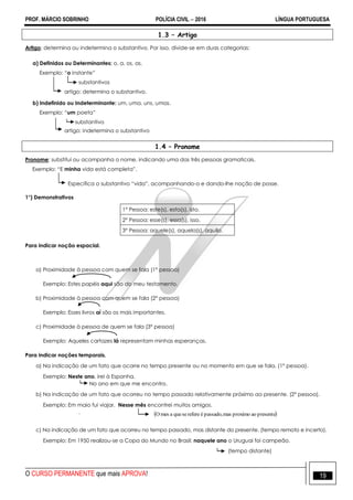 PROF. MÁRCIO SOBRINHO POLÍCIA CIVIL  2016 LÍNGUA PORTUGUESA
O CURSO PERMANENTE que mais APROVA! 19
1.3 – Artigo
Artigo: determina ou indetermina o substantivo. Por isso, divide-se em duas categorias:
a) Definidos ou Determinantes: o, a, os, as.
Exemplo: ―o instante‖
substantivos
artigo: determina o substantivo.
b) Indefinido ou Indeterminante: um, uma, uns, umas.
Exemplo: ―um poeta‖
substantivo
artigo: indetermina o substantivo
1.4 – Pronome
Pronome: substitui ou acompanha o nome, indicando uma das três pessoas gramaticais.
Exemplo: ―E minha vida está completa‖.
Especifica o substantivo ―vida‖, acompanhando-o e dando-lhe noção de posse.
1°) Demonstrativos
1° Pessoa: este(s), esta(s), isto.
2° Pessoa: esse(s), essa(s), isso.
3° Pessoa: aquele(s), aquela(s), aquilo.
Para indicar noção espacial.
a) Proximidade à pessoa com quem se fala (1° pessoa)
Exemplo: Estes papéis aqui são do meu testamento.
b) Proximidade à pessoa com quem se fala (2° pessoa)
Exemplo: Esses livros aí são os mais importantes.
c) Proximidade à pessoa de quem se fala (3° pessoa)
Exemplo: Aqueles cartazes lá representam minhas esperanças.
Para indicar noções temporais.
a) Na indicação de um fato que ocorre no tempo presente ou no momento em que se fala. (1° pessoa).
Exemplo: Neste ano, irei à Espanha.
No ano em que me encontro.
b) Na indicação de um fato que ocorreu no tempo passado relativamente próximo ao presente. (2° pessoa).
Exemplo: Em maio fui viajar. Nesse mês encontrei muitos amigos.
.
c) Na indicação de um fato que ocorreu no tempo passado, mas distante do presente. (tempo remoto e incerto).
Exemplo: Em 1950 realizou-se a Copa do Mundo no Brasil; naquele ano o Uruguai foi campeão.
(tempo distante)
 presenteaoproximomaspassado,éreferesequeamesO
 