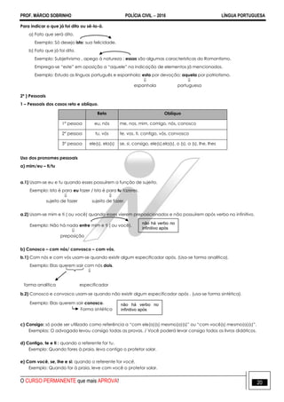 PROF. MÁRCIO SOBRINHO POLÍCIA CIVIL  2016 LÍNGUA PORTUGUESA
O CURSO PERMANENTE que mais APROVA! 20
Para indicar o que já foi dito ou sê-lo-á.
a) Fato que será dito.
Exemplo: Só desejo isto: sua felicidade.
b) Fato que já foi dito.
Exemplo: Subjetivismo , apego à natureza ; essas são algumas características do Romantismo.
Emprega-se ―este‖ em oposição a ―aquele‖ na indicação de elementos já mencionados.
Exemplo: Estudo as línguas português e espanhola; esta por devoção; aquela por patriotismo.
 
espanhola portuguesa
2º ) Pessoais
1 – Pessoais dos casos reto e oblíquo.
Reto Oblíquo
1° pessoa eu, nós me, nos, mim, comigo, nós, conosco
2° pessoa tu, vós te, vos, ti, contigo, vós, convosco
3° pessoa ele(s), ela(s) se, si, consigo, ele(s),ela(s), o (s), a (s), lhe, lhes
Uso dos pronomes pessoais
a) mim/eu – ti/tu
a.1) Usam-se eu e tu quando esses possuírem a função de sujeito.
Exemplo: Isto é para eu fazer / Isto é para tu fazeres.
 
sujeito de fazer sujeito de fazer.
a.2) Usam-se mim e ti ( ou você) quando esses vierem preposicionados e não possuírem após verbo no infinitivo.
Exemplo: Não há nada entre mim e ti ( ou você).

preposição
b) Conosco – com nós/ convosco – com vós.
b.1) Com nós e com vós usam-se quando existir algum especificador após. (Usa-se forma analítica).
Exemplo: Elas querem sair com nós dois.

forma analítica especificador
b.2) Conosco e convosco usam-se quando não existir algum especificador após . (usa-se forma sintética).
Exemplo: Elas querem sair conosco.
Forma sintética
c) Consigo: só pode ser utilizado como referência a ―com ele(a)(s) mesmo(a)(s)‖ ou ―com você(s) mesmo(a)(s)‖.
Exemplos: O advogado levou consigo todas as provas. / Você poderá levar consigo todos os livros didáticos.
d) Contigo, te e ti : quando o referente for tu.
Exemplo: Quando fores à praia, leva contigo o protetor solar.
e) Com você, se, lhe e si: quando o referente for você.
Exemplo: Quando for à praia, leve com você o protetor solar.
não há verbo no
infinitivo após
não há verbo no
infinitivo após
 