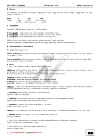 PROF. MÁRCIO SOBRINHO POLÍCIA CIVIL  2016 LÍNGUA PORTUGUESA
O CURSO PERMANENTE que mais APROVA! 22
2. Estrutura
Os elementos que constituem as formas verbais são: radical, vogal temática, tema (radical + vogal temática) e de-
sinência. Exemplo:
estud. á sse mos
radical vogal desin. desin. número-
temática modo-temporal -pessoal
3. Conjugação
Quanto à conjugação, os verbos são classificados em:
1ª conjugação: verbos terminados em ar. Exemplo: cantar, falar, amar.
2ª conjugação: verbos terminados em er. Exemplo: vender, beber, comer.
3ª conjugação: verbos terminados em ir. Exemplo: partir, fugir, florir.
Às vogais que caracterizam a conjugação dá-se o nome de vogais temáticas.
Exemplo: cantar (a = vogal temática), vender (e = vogal temática), partir (i = vogal temática).
4. Formas rizotônicas e arrizotônicas
Em grego, rhíza significa raiz.
Formas rizotônicas são aquelas em que a sílaba tônica do verbo permanece dentro do radical (da raiz). Exemplo:
canto, venda, parta.
Formas arrizotônicas são, por sua vez, aquelas em que a sílaba tônica do verbo permanece fora do radical. Exem-
plo: cantamos, vendamos, partirás.
5. Flexões
O verbo varia quanto a número, pessoa, modo, tempo e voz.
a) Número: o verbo admite dois números – singular e plural. É singular quando se refere a só uma pessoa ou coisa, e
plural quando se refere a mais de uma pessoa ou coisa.
Exemplo: eu estudo, ele estuda (singular); nós estudamos, eles estudam (plural).
b) Pessoa: o verbo apresenta três pessoas:
a primeira – a que fala: eu canto (singular), nós cantamos (plural);
a segunda – a quem se fala: tu cantas (singular), vós cantais (plural);
a terceira – de quem se fala: ele canta (singular), eles cantam (plural).
c) Modo: o verbo possui diferentes maneiras de expressar a ação ou estado do sujeito. Além das formas nominais
(infinitivo, gerúndio e particípio), há três modos: indicativo, subjuntivo e imperativo.
O indicativo exprime um fato real, indica uma informação.
Exemplo: Eu estudo Português.
O subjuntivo indica um fato provável, possível de se acontecer, mas que depende de algo.
Exemplo: Meu mestre deseja que eu estude Português.
O imperativo apresenta uma ordem, uma súplica, um pedido.
Exemplo: Estude Português.
d) Tempo: indica o momento em que se dá a ação. Os três tempos fundamentais são: presente, passado e futuro.
O presente designa uma ação ocorrida no momento em que se fala.
Exemplo: Eu estudo.
O passado ou pretérito designa uma ação ocorrida anteriormente ao momento em que se fala.
Exemplo: Eu estudei durante todas as férias.
O futuro designa uma ação que ainda vai acontecer.
Exemplo: Eu estudarei.
 